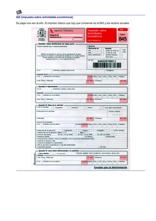 IAE (impuesto sobre actividades económicas)

Se paga una vez al año. El impreso básico que hay que conservar es el 845 y los recibos anuales.
 
