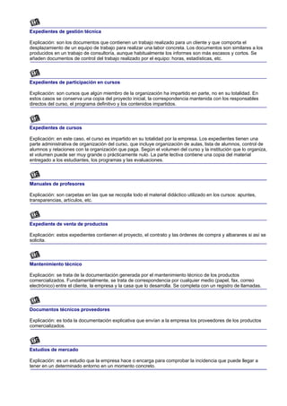 Expedientes de gestión técnica

Explicación: son los documentos que contienen un trabajo realizado para un cliente y que comporta el
desplazamiento de un equipo de trabajo para realizar una labor concreta. Los documentos son similares a los
producidos en un trabajo de consultoría, aunque habitualmente los informes son más escasos y cortos. Se
añaden documentos de control del trabajo realizado por el equipo: horas, estadísticas, etc.



Expedientes de participación en cursos

Explicación: son cursos que algún miembro de la organización ha impartido en parte, no en su totalidad. En
estos casos se conserva una copia del proyecto inicial, la correspondencia mantenida con los responsables
directos del curso, el programa definitivo y los contenidos impartidos.



Expedientes de cursos

Explicación: en este caso, el curso es impartido en su totalidad por la empresa. Los expedientes tienen una
parte administrativa de organización del curso, que incluye organización de aulas, lista de alumnos, control de
alumnos y relaciones con la organización que paga. Según el volumen del curso y la institución que lo organiza,
el volumen puede ser muy grande o prácticamente nulo. La parte lectiva contiene una copia del material
entregado a los estudiantes, los programas y las evaluaciones.



Manuales de profesores

Explicación: son carpetas en las que se recopila todo el material didáctico utilizado en los cursos: apuntes,
transparencias, artículos, etc.



Expediente de venta de productos

Explicación: estos expedientes contienen el proyecto, el contrato y las órdenes de compra y albaranes si así se
solicita.



Mantenimiento técnico

Explicación: se trata de la documentación generada por el mantenimiento técnico de los productos
comercializados. Fundamentalmente, se trata de correspondencia por cualquier medio (papel, fax, correo
electrónico) entre el cliente, la empresa y la casa que lo desarrolla. Se completa con un registro de llamadas.



Documentos técnicos proveedores

Explicación: es toda la documentación explicativa que envían a la empresa los proveedores de los productos
comercializados.



Estudios de mercado

Explicación: es un estudio que la empresa hace o encarga para comprobar la incidencia que puede llegar a
tener en un determinado entorno en un momento concreto.
 
