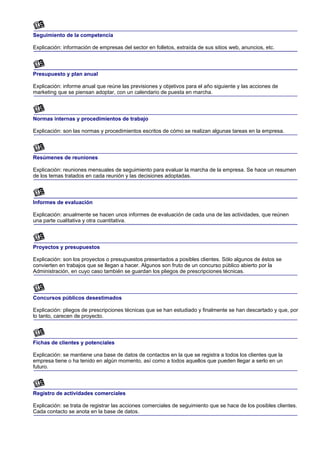 Seguimiento de la competencia

Explicación: información de empresas del sector en folletos, extraída de sus sitios web, anuncios, etc.



Presupuesto y plan anual

Explicación: informe anual que reúne las previsiones y objetivos para el año siguiente y las acciones de
marketing que se piensan adoptar, con un calendario de puesta en marcha.



Normas internas y procedimientos de trabajo

Explicación: son las normas y procedimientos escritos de cómo se realizan algunas tareas en la empresa.



Resúmenes de reuniones

Explicación: reuniones mensuales de seguimiento para evaluar la marcha de la empresa. Se hace un resumen
de los temas tratados en cada reunión y las decisiones adoptadas.



Informes de evaluación

Explicación: anualmente se hacen unos informes de evaluación de cada una de las actividades, que reúnen
una parte cualitativa y otra cuantitativa.



Proyectos y presupuestos

Explicación: son los proyectos o presupuestos presentados a posibles clientes. Sólo algunos de éstos se
convierten en trabajos que se llegan a hacer. Algunos son fruto de un concurso público abierto por la
Administración, en cuyo caso también se guardan los pliegos de prescripciones técnicas.



Concursos públicos desestimados

Explicación: pliegos de prescripciones técnicas que se han estudiado y finalmente se han descartado y que, por
lo tanto, carecen de proyecto.



Fichas de clientes y potenciales

Explicación: se mantiene una base de datos de contactos en la que se registra a todos los clientes que la
empresa tiene o ha tenido en algún momento, así como a todos aquellos que pueden llegar a serlo en un
futuro.



Registro de actividades comerciales

Explicación: se trata de registrar las acciones comerciales de seguimiento que se hace de los posibles clientes.
Cada contacto se anota en la base de datos.
 