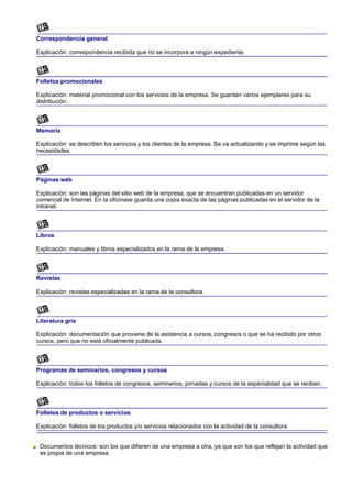 Correspondencia general

Explicación: correspondencia recibida que no se incorpora a ningún expediente.



Folletos promocionales

Explicación: material promocional con los servicios de la empresa. Se guardan varios ejemplares para su
distribución.



Memoria

Explicación: se describen los servicios y los clientes de la empresa. Se va actualizando y se imprime según las
necesidades.



Páginas web

Explicación: son las páginas del sitio web de la empresa, que se encuentran publicadas en un servidor
comercial de Internet. En la oficinase guarda una copia exacta de las páginas publicadas en el servidor de la
intranet.



Libros

Explicación: manuales y libros especializados en la rama de la empresa.



Revistas

Explicación: revistas especializadas en la rama de la consultora.



Literatura gris

Explicación: documentación que proviene de la asistencia a cursos, congresos o que se ha recibido por otros
cursos, pero que no está oficialmente publicada.



Programas de seminarios, congresos y cursos

Explicación: todos los folletos de congresos, seminarios, jornadas y cursos de la especialidad que se reciben.



Folletos de productos o servicios

Explicación: folletos de los productos y/o servicios relacionados con la actividad de la consultora.


 Documentos técnicos: son los que difieren de una empresa a otra, ya que son los que reflejan la actividad que
 es propia de una empresa.
 
