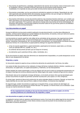 Documentos de planificación y estrategia: dependiendo del volumen de la empresa, tanto en facturación como
     en empleados, oficinas y actividad comercial, este grupo de documentos puede presentar varias
     modalidades. En el ejemplo de esta pyme están los documentos básicos de esta categoría.

     Documentos comerciales: son los que produce la actividad de captación de clientes. Dependiendo de cómo
     esté organizada esta actividad dentro de la empresa, los documentos a los que da lugar son diferentes. El
     ejemplo que se presenta es muy común dentro de las PYME.

     Documentos informativos: son los documentos externos a las empresas (fuentes externas), que cumplen una
     labor informativa y de conocimiento técnico y del mercado. Existen en casi todas las empresas, pero es difícil
     que estén organizados. Por lo general, cada persona maneja estos documentos de forma individualizada. En
     empresas más grandes y estructuradas podemos encontrar casos en los que formen parte de una biblioteca
     corporativa o centro de documentación.

Los documentos en papel

Aunque la definición de documento amplía la aplicación de esta denominación a muchos tipos diferentes de
soportes, continúa siendo habitual que cuando hablamos de documentos, el noventa y cinco por ciento de nuestros
interlocutores entienda que hablamos de los "papeles".

Los documentos en soporte papel han sido reflejo de las actividades de las personas y las organizaciones desde
hace más de cuatrocientos años. Aunque la tecnología para su creación (fabricación del papel, máquinas de
escribir, impresoras, fotocopiadoras, etc.) ha evolucionado continuamente, sus características intrínsecas continúan
siendo las mismas. En un documento en papel podemos distinguir los siguientes elementos:

     el tipo de soporte (papel blanco, papel membretado, papel pijama de impresora, papel calco y su formato,
     como por ejemplo DIN A-4, cuartilla, A-3, etc.),
     el contenido del documento (el texto que se incluye en el mismo),
     los elementos que lo autentican (firmas, sellos, membretes, etc.).

En los documentos en papel, estos tres elementos son absolutamente inseparables y no puede desaparecer uno de
ellos sin que desaparezcan los demás.

Originales y copias

Un documento original en papel es el que contiene los elementos de autenticación: las firmas y los sellos.

Las copias de tales documentos se han realizado a lo largo del tiempo mediante distintos métodos: copiados por un
amanuense, con papel calco, con papel autocopiativo y, finalmente, con las fotocopiadoras.

Existen también las copias autenticadas, en las que alguien da fe de que la copia se corresponde exactamente con
el original. Esta figura se continúa utilizando para dar validez legal a las copias, mediante la figura de los notarios.

Esta división clara se ha complicado a lo largo del tiempo, y lo ha hecho al mismo ritmo que las tecnologías para
producir documentos en papel nos permitían aumentar la producción y las copias a un ritmo vertiginoso.

En primer lugar, tenemos la figura de la producción de varios originales desde el comienzo. Ejemplo: se hacen tres
copias idénticas de una carta, que se firman y sellan al mismo tiempo. ¡Ya tenemos tres originales!

En segundo lugar, existen documentos en papel que no requieren firma, ya que carecen de valor legal y se
considera suficiente con que aparezca el nombre del autor. Por ejemplo, un informe hecho con el ordenador. Cada
vez que se imprime tenemos otro original.

        En las organizaciones actuales en las que los documentos se guardan en papel, uno de los
        grandes problemas es la identificación de originales y copias.

Los documentos en papel y el valor legal

La legislación siempre tarda en aparecer ante fenómenos nuevos. Es el caso de la validez legal de los documentos
electrónicos, que está muy próxima a tener efecto (noticia) a causa de la presión de las empresas que quieren
desarrollar el comercio electrónico.
 