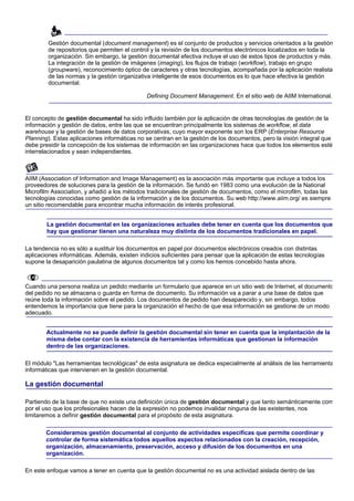 Gestión documental (document management) es el conjunto de productos y servicios orientados a la gestión
        de repositorios que permiten el control y la revisión de los documentos electrónicos localizados en toda la
        organización. Sin embargo, la gestión documental efectiva incluye el uso de estos tipos de productos y más.
        La integración de la gestión de imágenes (imaging), los flujos de trabajo (workflow), trabajo en grupo
        (groupware), reconocimiento óptico de caracteres y otras tecnologías, acompañada por la aplicación realista
        de las normas y la gestión organizativa inteligente de esos documentos es lo que hace efectiva la gestión
        documental.

                                              Defining Document Management. En el sitio web de AIIM International.


El concepto de gestión documental ha sido influido también por la aplicación de otras tecnologías de gestión de la
información y gestión de datos, entre las que se encuentran principalmente los sistemas de workflow, el data
warehouse y la gestión de bases de datos corporativas, cuyo mayor exponente son los ERP (Enterprise Resource
Planning). Estas aplicaciones informáticas no se centran en la gestión de los documentos, pero la visión integral que
debe presidir la concepción de los sistemas de información en las organizaciones hace que todos los elementos esté
interrelacionados y sean independientes.



AIIM (Association of Information and Image Management) es la asociación más importante que incluye a todos los
proveedores de soluciones para la gestión de la información. Se fundó en 1983 como una evolución de la National
Microfilm Association, y añadió a los métodos tradicionales de gestión de documentos, como el microfilm, todas las
tecnologías conocidas como gestión de la información y de los documentos. Su web http://www.aiim.org/ es siempre
un sitio recomendable para encontrar mucha información de interés profesional.


        La gestión documental en las organizaciones actuales debe tener en cuenta que los documentos que
        hay que gestionar tienen una naturaleza muy distinta de los documentos tradicionales en papel.

La tendencia no es sólo a sustituir los documentos en papel por documentos electrónicos creados con distintas
aplicaciones informáticas. Además, existen indicios suficientes para pensar que la aplicación de estas tecnologías
supone la desaparición paulatina de algunos documentos tal y como los hemos concebido hasta ahora.



Cuando una persona realiza un pedido mediante un formulario que aparece en un sitio web de Internet, el documento
del pedido no se almacena o guarda en forma de documento. Su información va a parar a una base de datos que
reúne toda la información sobre el pedido. Los documentos de pedido han desaparecido y, sin embargo, todos
entendemos la importancia que tiene para la organización el hecho de que esa información se gestione de un modo
adecuado.


        Actualmente no se puede definir la gestión documental sin tener en cuenta que la implantación de la
        misma debe contar con la existencia de herramientas informáticas que gestionan la información
        dentro de las organizaciones.

El módulo "Las herramientas tecnológicas" de esta asignatura se dedica especialmente al análisis de las herramienta
informáticas que intervienen en la gestión documental.

La gestión documental

Partiendo de la base de que no existe una definición única de gestión documental y que tanto semánticamente com
por el uso que los profesionales hacen de la expresión no podemos invalidar ninguna de las existentes, nos
limitaremos a definir gestión documental para el propósito de esta asignatura.

       Consideramos gestión documental al conjunto de actividades específicas que permite coordinar y
       controlar de forma sistemática todos aquellos aspectos relacionados con la creación, recepción,
       organización, almacenamiento, preservación, acceso y difusión de los documentos en una
       organización.

En este enfoque vamos a tener en cuenta que la gestión documental no es una actividad aislada dentro de las
 