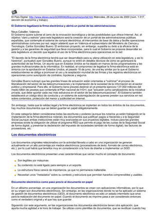 El País Digital. http://www.elpais.es/p/d/20000628/economia/portal.htm Miércoles, 28 de junio de 2000 (núm. 1.517,
sección de economía y trabajo).

El Gobierno legalizará la firma electrónica y abrirá un portal de las administraciones

Neus Caballer, Valencia
El Gobierno quiere subirse al carro de la innovación tecnológica y de las posibilidades que ofrece Internet. Así, el
objetivo “claro y estricto” para esta legislatura será la creación de un portal de las administraciones públicas
españolas, que contemple el sistema de compra electrónica, el intercambio de base de datos y facilite operaciones
administrativas comunes por red, según adelantó ayer en Valencia el subsecretario del Ministerio de Ciencia y
Tecnología, Carlos González Bueno. El ambicioso proyecto, sin embargo, supedita su éxito a la eficacia de la
gestión y a las garantías de seguridad que lleve incorporadas, para lo cual el Gobierno se propone desarrollar en
esta legislatura un decreto que legalice el uso de la firma electrónica para operaciones en la red.

"El decreto de la firma electrónica tendrá que ser desarrollado para su plena utilización en esta legislatura, y así lo
haremos", puntualizó ayer González Bueno, aunque no entró en detalles técnicos de cómo se garantizará la
autenticidad de las firmas. Un asunto que en Estados Unidos se ha dejado en manos de los programadores y las
grandes multinacionales de la informática. En realidad, el compromiso de legalizar la firma electrónica está en
sintonía con la aprobación en Estados Unidos, el pasado 16 de junio, de una ley similar por la que el Gobierno
estadounidense se obliga a promover el uso y la aceptación mundial de las firmas y los registros electrónicos en
operaciones como suscripción de contratos, hipotecas y seguros.

González Bueno subrayó que las grandes líneas de actuación están orientadas a "culminar" el proceso de
liberalización del sector de las telecomunicaciones y la implantación de la sociedad de la información en el sector
público y empresarial. Para ello, el Gobierno tiene previsto destinar en el presente ejercicio 137.000 millones del
medio billón de pesetas que contempla el Plan nacional de I+D+I, que "actuarán como canalizadores de la iniciativa
privada, que debe aportar cada vez más esfuerzos en el sector de las telecomunicaciones". El Gobierno también
establecerá un código ético de conducta y un sistema de autorregulación de quienes presten sus servicios en red
sobre contenidos, protección del menor y publicidad en Internet.

Sin embargo, hasta que la validez legal y la firma electrónica se implanten en todos los ámbitos de los documentos,
hay muchos documentos que se deben guardar en papel obligatoriamente.

En esta categoría deben considerarse todas las escrituras y poderes (aunque los notarios ya están trabajando en la
implantación de la firma electrónica notarial), los documentos que justifican pagos a Hacienda y a la Seguridad
Social (aunque ambas instituciones están muy avanzadas en sus proyectos digitales, incluso para las grandes
empresas existe la obligación de utilizar el programa RED que permite el pago de las cuotas de la Seguridad Social
de forma digital, y presentar la declaración del impuesto de sociedades también de forma digital), las facturas de
proveedores, etc.

Los documentos electrónicos

Los documentos originales relacionados con la actividad llevada a cabo en una organización se generan
actualmente en un alto porcentaje por medios electrónicos (procesadores de texto, formato de correo electrónico,
etc.), por lo cual habrá que tenerlos muy en consideración a la hora de diseñar e implementar un SGD.

Los documentos electrónicos presentan unas características que varían mucho el concepto de documento:

     Son legibles por máquinas.
     Su contenido no está ligado para siempre a un soporte.
     La estructura física carece de importancia, ya que no permanece inalterable.
     Necesitan unos "metadatos" sobre su contexto y estructura que permitan hacerlos comprensibles y usables.

Documento electrónico como paso previo al documento en papel

En un altísimo porcentaje, en una organización los documentos se crean con aplicaciones informáticas, por lo que
en su origen son documentos electrónicos. Sin embargo, en las organizaciones donde no se ha aplicado un sistema
de gestión de documentos electrónicos (GED), el documento electrónico es sólo un estado intermedio que sirve
para la realización del documento en papel. Cuando el documento se imprime pasa a ser considerado entonces
como el verdadero original y el que hay que guardar.

Siguiendo con este argumento, en las organizaciones los documentos electrónicos tienen otra aplicación, que
aporta mucha agilidad a la hora de trabajar. Se utilizan como plantillas de documentos, que se reutilizan cuando hay
 