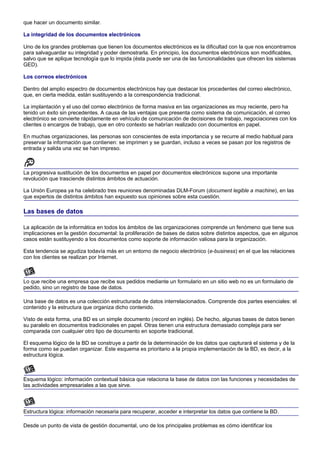 que hacer un documento similar.

La integridad de los documentos electrónicos

Uno de los grandes problemas que tienen los documentos electrónicos es la dificultad con la que nos encontramos
para salvaguardar su integridad y poder demostrarla. En principio, los documentos electrónicos son modificables,
salvo que se aplique tecnología que lo impida (ésta puede ser una de las funcionalidades que ofrecen los sistemas
GED).

Los correos electrónicos

Dentro del amplio espectro de documentos electrónicos hay que destacar los procedentes del correo electrónico,
que, en cierta medida, están sustituyendo a la correspondencia tradicional.

La implantación y el uso del correo electrónico de forma masiva en las organizaciones es muy reciente, pero ha
tenido un éxito sin precedentes. A causa de las ventajas que presenta como sistema de comunicación, el correo
electrónico se convierte rápidamente en vehículo de comunicación de decisiones de trabajo, negociaciones con los
clientes o encargos de trabajo, que en otro contexto se habrían realizado con documentos en papel.

En muchas organizaciones, las personas son conscientes de esta importancia y se recurre al medio habitual para
preservar la información que contienen: se imprimen y se guardan, incluso a veces se pasan por los registros de
entrada y salida una vez se han impreso.



La progresiva sustitución de los documentos en papel por documentos electrónicos supone una importante
revolución que trasciende distintos ámbitos de actuación.

La Unión Europea ya ha celebrado tres reuniones denominadas DLM-Forum (document legible a machine), en las
que expertos de distintos ámbitos han expuesto sus opiniones sobre esta cuestión.

Las bases de datos

La aplicación de la informática en todos los ámbitos de las organizaciones comprende un fenómeno que tiene sus
implicaciones en la gestión documental: la proliferación de bases de datos sobre distintos aspectos, que en algunos
casos están sustituyendo a los documentos como soporte de información valiosa para la organización.

Esta tendencia se agudiza todavía más en un entorno de negocio electrónico (e-business) en el que las relaciones
con los clientes se realizan por Internet.



Lo que recibe una empresa que recibe sus pedidos mediante un formulario en un sitio web no es un formulario de
pedido, sino un registro de base de datos.

Una base de datos es una colección estructurada de datos interrelacionados. Comprende dos partes esenciales: el
contenido y la estructura que organiza dicho contenido.

Visto de esta forma, una BD es un simple documento (record en inglés). De hecho, algunas bases de datos tienen
su paralelo en documentos tradicionales en papel. Otras tienen una estructura demasiado compleja para ser
comparada con cualquier otro tipo de documento en soporte tradicional.

El esquema lógico de la BD se construye a partir de la determinación de los datos que capturará el sistema y de la
forma como se puedan organizar. Este esquema es prioritario a la propia implementación de la BD, es decir, a la
estructura lógica.



Esquema lógico: información contextual básica que relaciona la base de datos con las funciones y necesidades de
las actividades empresariales a las que sirve.



Estructura lógica: información necesaria para recuperar, acceder e interpretar los datos que contiene la BD.

Desde un punto de vista de gestión documental, uno de los principales problemas es cómo identificar los
 