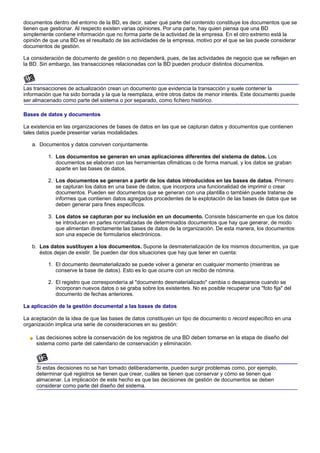 documentos dentro del entorno de la BD, es decir, saber qué parte del contenido constituye los documentos que se
tienen que gestionar. Al respecto existen varias opiniones. Por una parte, hay quien piensa que una BD
simplemente contiene información que no forma parte de la actividad de la empresa. En el otro extremo está la
opinión de que una BD es el resultado de las actividades de la empresa, motivo por el que se las puede considerar
documentos de gestión.

La consideración de documento de gestión o no dependerá, pues, de las actividades de negocio que se reflejen en
la BD. Sin embargo, las transacciones relacionadas con la BD pueden producir distintos documentos.



Las transacciones de actualización crean un documento que evidencia la transacción y suele contener la
información que ha sido borrada y la que la reemplaza, entre otros datos de menor interés. Este documento puede
ser almacenado como parte del sistema o por separado, como fichero histórico.

Bases de datos y documentos

La existencia en las organizaciones de bases de datos en las que se capturan datos y documentos que contienen
tales datos puede presentar varias modalidades.

   a. Documentos y datos conviven conjuntamente.

          1. Los documentos se generan en unas aplicaciones diferentes del sistema de datos. Los
             documentos se elaboran con las herramientas ofimáticas o de forma manual, y los datos se graban
             aparte en las bases de datos.

          2. Los documentos se generan a partir de los datos introducidos en las bases de datos. Primero
             se capturan los datos en una base de datos, que incorpora una funcionalidad de imprimir o crear
             documentos. Pueden ser documentos que se generan con una plantilla o también puede tratarse de
             informes que contienen datos agregados procedentes de la explotación de las bases de datos que se
             deben generar para fines específicos.

          3. Los datos se capturan por su inclusión en un documento. Consiste básicamente en que los datos
             se introducen en partes normalizadas de determinados documentos que hay que generar, de modo
             que alimentan directamente las bases de datos de la organización. De esta manera, los documentos
             son una especie de formularios electrónicos.

   b. Los datos sustituyen a los documentos. Supone la desmaterialización de los mismos documentos, ya que
      éstos dejan de existir. Se pueden dar dos situaciones que hay que tener en cuenta:

          1. El documento desmaterializado se puede volver a generar en cualquier momento (mientras se
             conserve la base de datos). Esto es lo que ocurre con un recibo de nómina.

          2. El registro que correspondería al "documento desmaterializado" cambia o desaparece cuando se
             incorporan nuevos datos o se graba sobre los existentes. No es posible recuperar una "foto fija" del
             documento de fechas anteriores.

La aplicación de la gestión documental a las bases de datos

La aceptación de la idea de que las bases de datos constituyen un tipo de documento o record específico en una
organización implica una serie de consideraciones en su gestión:

     Las decisiones sobre la conservación de los registros de una BD deben tomarse en la etapa de diseño del
     sistema como parte del calendario de conservación y eliminación.



     Si estas decisiones no se han tomado deliberadamente, pueden surgir problemas como, por ejemplo,
     determinar qué registros se tienen que crear, cuáles se tienen que conservar y cómo se tienen que
     almacenar. La implicación de este hecho es que las decisiones de gestión de documentos se deben
     considerar como parte del diseño del sistema.
 