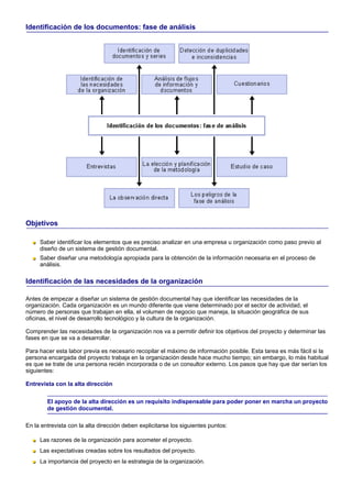 Identificación de los documentos: fase de análisis




Objetivos

     Saber identificar los elementos que es preciso analizar en una empresa u organización como paso previo al
     diseño de un sistema de gestión documental.
     Saber diseñar una metodología apropiada para la obtención de la información necesaria en el proceso de
     análisis.

Identificación de las necesidades de la organización

Antes de empezar a diseñar un sistema de gestión documental hay que identificar las necesidades de la
organización. Cada organización es un mundo diferente que viene determinado por el sector de actividad, el
número de personas que trabajan en ella, el volumen de negocio que maneja, la situación geográfica de sus
oficinas, el nivel de desarrollo tecnológico y la cultura de la organización.

Comprender las necesidades de la organización nos va a permitir definir los objetivos del proyecto y determinar las
fases en que se va a desarrollar.

Para hacer esta labor previa es necesario recopilar el máximo de información posible. Esta tarea es más fácil si la
persona encargada del proyecto trabaja en la organización desde hace mucho tiempo; sin embargo, lo más habitual
es que se trate de una persona recién incorporada o de un consultor externo. Los pasos que hay que dar serían los
siguientes:

Entrevista con la alta dirección

        El apoyo de la alta dirección es un requisito indispensable para poder poner en marcha un proyecto
        de gestión documental.

En la entrevista con la alta dirección deben explicitarse los siguientes puntos:

     Las razones de la organización para acometer el proyecto.
     Las expectativas creadas sobre los resultados del proyecto.
     La importancia del proyecto en la estrategia de la organización.
 