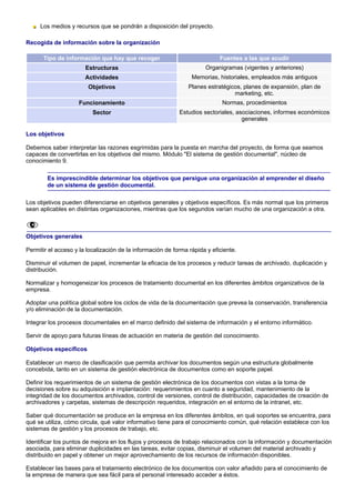 Los medios y recursos que se pondrán a disposición del proyecto.

Recogida de información sobre la organización

      Tipo de información que hay que recoger                               Fuentes a las que acudir
                       Estructuras                                    Organigramas (vigentes y anteriores)
                       Actividades                               Memorias, historiales, empleados más antiguos
                        Objetivos                               Planes estratégicos, planes de expansión, plan de
                                                                                 marketing, etc.
                    Funcionamiento                                           Normas, procedimientos
                          Sector                            Estudios sectoriales, asociaciones, informes económicos
                                                                                    generales

Los objetivos

Debemos saber interpretar las razones esgrimidas para la puesta en marcha del proyecto, de forma que seamos
capaces de convertirlas en los objetivos del mismo. Módulo "El sistema de gestión documental", núcleo de
conocimiento 9.

        Es imprescindible determinar los objetivos que persigue una organización al emprender el diseño
        de un sistema de gestión documental.

Los objetivos pueden diferenciarse en objetivos generales y objetivos específicos. Es más normal que los primeros
sean aplicables en distintas organizaciones, mientras que los segundos varían mucho de una organización a otra.



Objetivos generales

Permitir el acceso y la localización de la información de forma rápida y eficiente.

Disminuir el volumen de papel, incrementar la eficacia de los procesos y reducir tareas de archivado, duplicación y
distribución.

Normalizar y homogeneizar los procesos de tratamiento documental en los diferentes ámbitos organizativos de la
empresa.

Adoptar una política global sobre los ciclos de vida de la documentación que prevea la conservación, transferencia
y/o eliminación de la documentación.

Integrar los procesos documentales en el marco definido del sistema de información y el entorno informático.

Servir de apoyo para futuras líneas de actuación en materia de gestión del conocimiento.

Objetivos específicos

Establecer un marco de clasificación que permita archivar los documentos según una estructura globalmente
concebida, tanto en un sistema de gestión electrónica de documentos como en soporte papel.

Definir los requerimientos de un sistema de gestión electrónica de los documentos con vistas a la toma de
decisiones sobre su adquisición e implantación: requerimientos en cuanto a seguridad, mantenimiento de la
integridad de los documentos archivados, control de versiones, control de distribución, capacidades de creación de
archivadores y carpetas, sistemas de descripción requeridos, integración en el entorno de la intranet, etc.

Saber qué documentación se produce en la empresa en los diferentes ámbitos, en qué soportes se encuentra, para
qué se utiliza, cómo circula, qué valor informativo tiene para el conocimiento común, qué relación establece con los
sistemas de gestión y los procesos de trabajo, etc.

Identificar los puntos de mejora en los flujos y procesos de trabajo relacionados con la información y documentación
asociada, para eliminar duplicidades en las tareas, evitar copias, disminuir el volumen del material archivado y
distribuido en papel y obtener un mejor aprovechamiento de los recursos de información disponibles.

Establecer las bases para el tratamiento electrónico de los documentos con valor añadido para el conocimiento de
la empresa de manera que sea fácil para el personal interesado acceder a éstos.
 