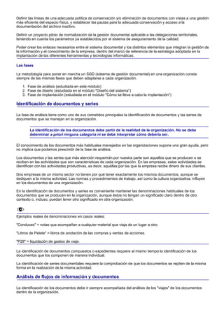 Definir las líneas de una adecuada política de conservación y/o eliminación de documentos con vistas a una gestión
más eficiente del espacio físico, y establecer las pautas para la adecuada conservación y acceso a la
documentación del archivo inactivo.

Definir un proyecto piloto de normalización de la gestión documental aplicable a las delegaciones territoriales,
teniendo en cuenta los parámetros ya establecidos por el sistema de aseguramiento de la calidad.

Poder crear los enlaces necesarios entre el sistema documental y los distintos elementos que integran la gestión de
la información y el conocimiento de la empresa, dentro del marco de referencia de la estrategia adoptada en la
implantación de las diferentes herramientas y tecnologías informáticas.

Las fases

La metodología para poner en marcha un SGD (sistema de gestión documental) en una organización consta
siempre de las mismas fases que deben adaptarse a cada organización.

   1. Fase de análisis (estudiada en este módulo)
   2. Fase de diseño (estudiada en el módulo "Diseño del sistema")
   3. Fase de implantación (estudiada en el módulo "Cómo se lleva a cabo la implantación")

Identificación de documentos y series

La fase de análisis tiene como uno de sus cometidos principales la identificación de documentos y las series de
documentos que se manejan en la organización.

        La identificación de los documentos debe partir de la realidad de la organización. No se debe
        determinar a priori ninguna categoría ni se debe interpretar cómo debería ser.

El conocimiento de los documentos más habituales manejados en las organizaciones supone una gran ayuda, pero
no implica que podamos prescindir de la fase de análisis.

Los documentos y las series que más atención requerirán por nuestra parte son aquellos que se producen o se
reciben en las actividades que son características de cada organización. En las empresas, estas actividades se
identifican con las actividades productivas, es decir, aquéllas por las que la empresa recibe dinero de sus clientes.

Dos empresas de un mismo sector no tienen por qué tener exactamente los mismos documentos, aunque se
dediquen a la misma actividad. Las normas y procedimientos de trabajo, así como la cultura organizativa, influyen
en los documentos de una organización.

En la identificación de documentos y series es conveniente mantener las denominaciones habituales de los
documentos que se producen en la organización, aunque éstos no tengan un significado claro dentro de otro
contexto o, incluso, puedan tener otro significado en otra organización.



Ejemplos reales de denominaciones en casos reales:

"Conduces" = notas que acompañan a cualquier material que viaja de un lugar a otro.

"Libros de Petete" = libros de anotación de las compras y ventas de acciones.

"P28" = liquidación de gastos de viaje.

La identificación de documentos compuestos o expedientes requiere al mismo tiempo la identificación de los
documentos que los componen de manera individual.

La identificación de series documentales requiere la comprobación de que los documentos se repiten de la misma
forma en la realización de la misma actividad.

Análisis de flujos de información y documentos

La identificación de los documentos debe ir siempre acompañada del análisis de los "viajes" de los documentos
dentro de la organización.
 