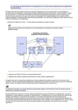 La circulación de documentos en la organización es a la vez causa y efecto de cómo se gestionan
        los documentos.

El seguimiento de la circulación de los documentos en papel dentro de una organización va acompañado en
muchos casos de la obtención de fotocopias (módulo "Identificación de los documentos. Fase de análisis", núcleo
de conocimiento 4). También son habituales los sistemas de seguridad que garantizan a cada individuo que el
documento se ha pasado a otro lugar, de modo que lo descargan de la responsabilidad de su custodia. Estos
sistemas proliferan en organizaciones altamente burocratizadas o con estructuras rígidas de control. Algunos de los
sistemas habituales son los siguientes:

    Minutas de "Adjunto te remito...", de las cuales el remitente se queda una copia.



    Diagrama de circulación de documentos en una organización con registros de entrada y salida
    departamentales.




     Sistemas de "Recibí y firma" en la copia del documento.
     Registros de entrada y salida de documentos en cada unidad o departamento.

El seguimiento de los documentos electrónicos es más complicado de analizar, pues al ser un fenómeno más
reciente no existen procedimientos establecidos. Habitualmente se utilizan los mismos recursos que en el caso del
papel, es decir, se imprimen los documentos para poder canalizarlos de la misma forma.



Es habitual la impresión de correos electrónicos para poder registrar una información tanto de entrada como de
salida que se considera importante.

El correo electrónico interno es un nuevo medio de distribución de los documentos en la organización, que se ha
implantado con gran rapidez en todo tipo de organizaciones. La facilidad de uso y el poco tiempo que se tiene que
emplear para distribuir un documento ha supuesto un incremento importantísimo de la circulación de los
documentos en soporte electrónico sobre los mismos documentos en papel. Es una práctica habitual distribuir los
documentos utilizando los adjuntos del correo (attachment) a varios miembros de la organización. En muchos casos
no tiene más que una intención de informar de que el trabajo se ha realizado, y de que se envía a los jefes
superiores.
 