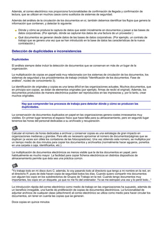 Además, el correo electrónico nos proporciona funcionalidades de confirmación de llegada y confirmación de
lectura, que se utilizan en muchos casos como sustitutos de sistemas de seguridad.

Además del análisis de la circulación de los documentos en sí, también debemos identificar los flujos que genera la
información que contienen, y detectar lo siguiente:

     Dónde y cómo se produce la captura de datos que están inicialmente en documentos y pasan a las bases de
     datos corporativas. (Por ejemplo, dónde se capturan los datos de una factura de un proveedor.)
     Qué documentos se generan desde datos de las bases de datos corporativas. (Por ejemplo, un contrato de
     trabajo que se genera una vez que se han introducido en la base de datos las características de la nueva
     contratación.)

Detección de duplicidades e inconsistencias

Duplicidades

El análisis siempre debe incluir la detección de documentos que se conservan en más de un lugar de la
organización.

La multiplicación de copias en papel está muy relacionada con los sistemas de circulación de los documentos, los
sistemas de seguridad y los procedimientos de trabajo (módulo "Identificación de los documentos. Fase de
análisis", núcleo de conocimiento 3).

La identificación de originales y copias es una tarea difícil en las organizaciones actuales. Muchos documentos, que
en principio son copias, se dotan de elementos originales (por ejemplo, firmas de recibí el original). Además, los
documentos producidos de manera electrónica pueden ser reproducidos en las impresoras y, por lo tanto, crear
muchos originales.

        Hay que comprender los procesos de trabajo para detectar dónde y cómo se producen las
        duplicidades.

La conservación de documentos duplicados en papel en las organizaciones genera costes innecesarios muy
visibles. En primer lugar tenemos el espacio físico que hace falta para su almacenamiento, pero en segundo lugar
tenemos las horas del personal dedicadas a su archivado y recuperación.



Calcular el número de horas dedicadas a archivar y conservar copias es una estrategia de gran impacto en
organizaciones medianas y grandes. Para ello es necesario aproximar el número de documentos/páginas que se
duplican (a veces son útiles los contadores de las fotocopiadoras). Una vez obtenido este número, se multiplica por
un tiempo medio de dos minutos para copiar los documentos y archivarlos (normalmente hacer agujeros, ponerlos
en una carpeta o caja, identificarlos, etc.).

La multiplicación de documentos electrónicos es menos visible que la de los documentos en papel, pero
habitualmente es mucho mayor. La facilidad para copiar ficheros electrónicos en distintos dispositivos de
almacenamiento permite que ésta sea una práctica común.



"Yo trabajo todo en mi disco duro C; además, lo voy pasando todo al directorio que tengo a mi nombre en la red, en
el directorio P, pues de éste hacen copia de seguridad todos los días. Cuando quiero compartir mis documentos
con alguien los copio en los subdirectorios de Grupos de Trabajo en la red. Cuando tengo documentos muy
importantes, los copio en un disquete, ya que no me fío del ordenador. Ya se me estropeó una vez y lo perdí todo..."

La introducción rápida del correo electrónico como medio de trabajo en las organizaciones ha supuesto, además de
un beneficio innegable, una fuente de proliferación de copias de documentos electrónicos. La funcionalidad de
adjuntar archivos de cualquier clase (attachment) al correo electrónico se utiliza como medio para hacer circular los
documentos, sin tener en cuenta las copias que se generan.

Doce copias en quince minutos
 