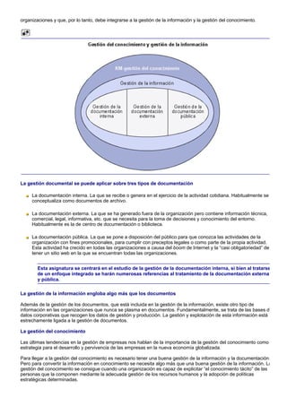 organizaciones y que, por lo tanto, debe integrarse a la gestión de la información y la gestión del conocimiento.




La gestión documental se puede aplicar sobre tres tipos de documentación

     La documentación interna. La que se recibe o genera en el ejercicio de la actividad cotidiana. Habitualmente se
     conceptualiza como documentos de archivo.

     La documentación externa. La que se ha generado fuera de la organización pero contiene información técnica,
     comercial, legal, informativa, etc. que se necesita para la toma de decisiones y conocimiento del entorno.
     Habitualmente es la de centro de documentación o biblioteca.

     La documentación pública. La que se pone a disposición del público para que conozca las actividades de la
     organización con fines promocionales, para cumplir con preceptos legales o como parte de la propia actividad.
     Esta actividad ha crecido en todas las organizaciones a causa del boom de Internet y la “casi obligatoriedad” de
     tener un sitio web en la que se encuentran todas las organizaciones.


        Esta asignatura se centrará en el estudio de la gestión de la documentación interna, si bien al tratarse
        de un enfoque integrado se harán numerosas referencias al tratamiento de la documentación externa
        y pública.

La gestión de la información engloba algo más que los documentos

Además de la gestión de los documentos, que está incluida en la gestión de la información, existe otro tipo de
información en las organizaciones que nunca se plasma en documentos. Fundamentalmente, se trata de las bases de
datos corporativas que recogen los datos de gestión y producción. La gestión y explotación de esta información está
estrechamente ligada a la gestión de documentos.

La gestión del conocimiento

Las últimas tendencias en la gestión de empresas nos hablan de la importancia de la gestión del conocimiento como
estrategia para el desarrollo y pervivencia de las empresas en la nueva economía globalizada.

Para llegar a la gestión del conocimiento es necesario tener una buena gestión de la información y la documentación.
Pero para convertir la información en conocimiento se necesita algo más que una buena gestión de la información. La
gestión del conocimiento se consigue cuando una organización es capaz de explicitar “el conocimiento tácito” de las
personas que la componen mediante la adecuada gestión de los recursos humanos y la adopción de políticas
estratégicas determinadas.
 