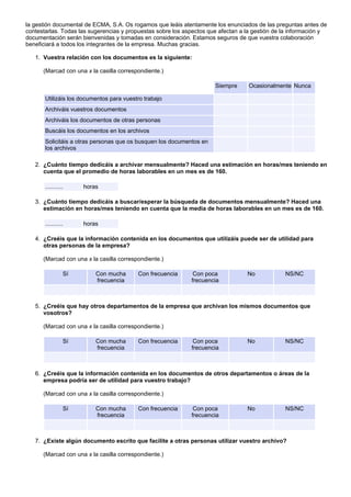 la gestión documental de ECMA, S.A. Os rogamos que leáis atentamente los enunciados de las preguntas antes de
contestarlas. Todas las sugerencias y propuestas sobre los aspectos que afectan a la gestión de la información y
documentación serán bienvenidas y tomadas en consideración. Estamos seguros de que vuestra colaboración
beneficiará a todos los integrantes de la empresa. Muchas gracias.

   1. Vuestra relación con los documentos es la siguiente:

      (Marcad con una x la casilla correspondiente.)

                                                                      Siempre     Ocasionalmente Nunca

       Utilizáis los documentos para vuestro trabajo
       Archiváis vuestros documentos
       Archiváis los documentos de otras personas
       Buscáis los documentos en los archivos
       Solicitáis a otras personas que os busquen los documentos en
       los archivos

   2. ¿Cuánto tiempo dedicáis a archivar mensualmente? Haced una estimación en horas/mes teniendo en
      cuenta que el promedio de horas laborables en un mes es de 160.

       ...........    horas

   3. ¿Cuánto tiempo dedicáis a buscar/esperar la búsqueda de documentos mensualmente? Haced una
      estimación en horas/mes teniendo en cuenta que la media de horas laborables en un mes es de 160.

       ...........    horas

   4. ¿Creéis que la información contenida en los documentos que utilizáis puede ser de utilidad para
      otras personas de la empresa?

      (Marcad con una x la casilla correspondiente.)

                 Sí       Con mucha       Con frecuencia      Con poca            No            NS/NC
                          frecuencia                         frecuencia



   5. ¿Creéis que hay otros departamentos de la empresa que archivan los mismos documentos que
      vosotros?

      (Marcad con una x la casilla correspondiente.)

                 Sí       Con mucha       Con frecuencia      Con poca            No            NS/NC
                          frecuencia                         frecuencia



   6. ¿Creéis que la información contenida en los documentos de otros departamentos o áreas de la
      empresa podría ser de utilidad para vuestro trabajo?

      (Marcad con una x la casilla correspondiente.)

                 Sí       Con mucha       Con frecuencia      Con poca            No            NS/NC
                          frecuencia                         frecuencia



   7. ¿Existe algún documento escrito que facilite a otras personas utilizar vuestro archivo?

      (Marcad con una x la casilla correspondiente.)
 