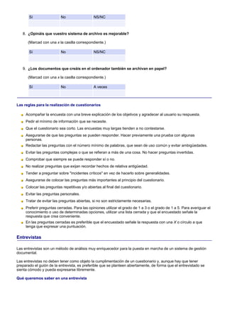 Sí                  No                  NS/NC



   8. ¿Opináis que vuestro sistema de archivo es mejorable?

      (Marcad con una x la casilla correspondiente.)

       Sí                  No                  NS/NC



   9. ¿Los documentos que creáis en el ordenador también se archivan en papel?

      (Marcad con una x la casilla correspondiente.)

       Sí                  No                  A veces



Las reglas para la realización de cuestionarios

     Acompañar la encuesta con una breve explicación de los objetivos y agradecer al usuario su respuesta.
     Pedir el mínimo de información que se necesite.
     Que el cuestionario sea corto. Las encuestas muy largas tienden a no contestarse.
     Asegurarse de que las preguntas se pueden responder. Hacer previamente una prueba con algunas
     personas.
     Redactar las preguntas con el número mínimo de palabras, que sean de uso común y evitar ambigüedades.
     Evitar las preguntas complejas o que se refieran a más de una cosa. No hacer preguntas invertidas.
     Comprobar que siempre se puede responder sí o no.
     No realizar preguntas que exijan recordar hechos de relativa antigüedad.
     Tender a preguntar sobre "incidentes críticos" en vez de hacerlo sobre generalidades.
     Asegurarse de colocar las preguntas más importantes al principio del cuestionario.
     Colocar las preguntas repetitivas y/o abiertas al final del cuestionario.
     Evitar las preguntas personales.
     Tratar de evitar las preguntas abiertas, si no son estrictamente necesarias.
     Preferir preguntas cerradas. Para las opiniones utilizar el grado de 1 a 3 o el grado de 1 a 5. Para averiguar el
     conocimiento o uso de determinadas opciones, utilizar una lista cerrada y que el encuestado señale la
     respuesta que crea conveniente.
     En las preguntas cerradas es preferible que el encuestado señale la respuesta con una X o círculo a que
     tenga que expresar una puntuación.

Entrevistas

Las entrevistas son un método de análisis muy enriquecedor para la puesta en marcha de un sistema de gestión
documental.

Las entrevistas no deben tener como objeto la cumplimentación de un cuestionario y, aunque hay que tener
preparado el guión de la entrevista, es preferible que se planteen abiertamente, de forma que el entrevistado se
sienta cómodo y pueda expresarse libremente.

Qué queremos saber en una entrevista
 