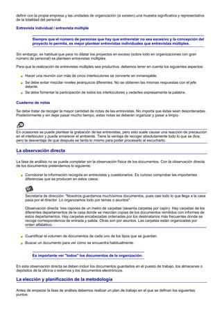 definir con la propia empresa y las unidades de organización (si existen) una muestra significativa y representativa
de la totalidad del personal.

Entrevista individual / entrevista múltiple


          Siempre que el número de personas que hay que entrevistar no sea excesivo y la concepción del
          proyecto lo permita, es mejor plantear entrevistas individuales que entrevistas múltiples.

Sin embargo, es habitual que para no dilatar los proyectos en exceso (sobre todo en organizaciones con gran
número de personal) se planteen entrevistas múltiples.

Para que la realización de entrevistas múltiples sea productiva, debemos tener en cuenta los siguientes aspectos:

     Hacer una reunión con más de cinco interlocutores se convierte en inmanejable.
     Se debe evitar mezclar niveles jerárquicos diferentes. No se obtienen las mismas respuestas con el jefe
     delante.
     Se debe fomentar la participación de todos los interlocutores y cederles expresamente la palabra.

Cuaderno de notas

Se debe tratar de recoger la mayor cantidad de notas de las entrevistas. No importa que éstas sean desordenadas.
Posteriormente y sin dejar pasar mucho tiempo, estas notas se deberán organizar y pasar a limpio.



En ocasiones se puede plantear la grabación de las entrevistas, pero esto suele causar una reacción de precaución
en el interlocutor y puede enrarecer el ambiente. Tiene la ventaja de recoger absolutamente todo lo que se dice,
pero la desventaja de que después se tarda lo mismo para poder procesarlo al escucharlo.

La observación directa

La fase de análisis no se puede completar sin la observación física de los documentos. Con la observación directa
de los documentos pretendemos lo siguiente:

     Corroborar la información recogida en entrevistas y cuestionarios. Es curioso comprobar las importantes
     diferencias que se producen en estos casos.



     Secretaría de dirección: "Nosotros guardamos muchísimos documentos, pues casi todo lo que llega a la casa
     pasa por el director. Lo organizamos todo por temas o asuntos".

     Observación directa: tres cajones de un metro de carpetas (sesenta carpetas por cajón). Hay carpetas de los
     diferentes departamentos de la casa donde se mezclan copias de los documentos remitidos con informes de
     estos departamentos. Hay carpetas encabezadas ordenadas por los destinatarios más frecuentes donde se
     recoge correspondencia de entrada y salida. Otras son por asuntos. Las carpetas están organizadas por
     orden alfabético.


     Cuantificar el volumen de documentos de cada uno de los tipos que se guardan.
     Buscar un documento para ver cómo se encuentra habitualmente.


          Es importante ver "todos" los documentos de la organización.

En esta observación directa se deben incluir los documentos guardados en el puesto de trabajo, los almacenes o
depósitos de la oficina o externos y los documentos electrónicos.

La elección y planificación de la metodología

Antes de empezar la fase de análisis debemos realizar un plan de trabajo en el que se definan los siguientes
puntos:
 