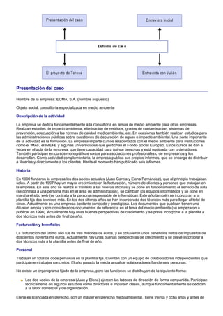 Presentación del caso

Nombre de la empresa: ECMA, S.A. (nombre supuesto)

Objeto social: consultoría especializada en medio ambiente

Descripción de la actividad

La empresa se dedica fundamentalmente a la consultoría en temas de medio ambiente para otras empresas.
Realizan estudios de impacto ambiental, eliminación de residuos, grados de contaminación, sistemas de
prevención, adecuación a las normas de calidad medioambiental, etc. En ocasiones también realizan estudios para
las administraciones públicas sobre cuestiones de depuración de aguas e impacto ambiental. Una parte importante
de la actividad es la formación. La empresa imparte cursos relacionados con el medio ambiente para instituciones
como el IMAF, el IMEFE y algunas universidades que gestionan el Fondo Social Europeo. Estos cursos se dan a
veces en el aula de la empresa, que tiene capacidad para quince personas y está equipada con ordenadores.
También participan en cursos monográficos cortos para asociaciones profesionales o de empresarios y los
desarrollan. Como actividad complementaria, la empresa publica sus propios informes, que se encarga de distribuir
a librerías y directamente a los clientes. Hasta el momento han publicado seis informes.

Historia

En 1990 fundaron la empresa los dos socios actuales (Juan García y Elena Fernández), que al principio trabajaban
solos. A partir de 1997 hay un mayor crecimiento en la facturación, número de clientes y personas que trabajan en
la empresa. En este año se realiza el traslado a las nuevas oficinas y se pone en funcionamiento el servicio de aula
(se contrata a una persona más en el área de administración), se cambian los equipos informáticos y se pone en
marcha el sitio web (se contrata a la persona responsable de informática). Este año también se incorporan a la
plantilla fija dos técnicos más. En los dos últimos años se han incorporado dos técnicos más para llegar al total de
cinco. Actualmente es una empresa bastante conocida y prestigiosa. Los documentos que publican tienen una
difusión amplia y son considerados documentos de referencia en el tema del medio ambiente (se empezaron a
publicar en 1998). Actualmente hay unas buenas perspectivas de crecimiento y se prevé incorporar a la plantilla a
dos técnicos más antes del final de año.

Facturación y beneficios

La facturación del último año fue de tres millones de euros, y se obtuvieron unos beneficios netos de impuestos de
doscientos noventa mil euros. Actualmente hay unas buenas perspectivas de crecimiento y se prevé incorporar a
dos técnicos más a la plantilla antes de final de año.

Personal

Trabajan un total de doce personas en la plantilla fija. Cuentan con un equipo de colaboradores independientes que
participan en trabajos concretos. El año pasado la media anual de colaboradores fue de seis personas.

No existe un organigrama fijado de la empresa, pero las funciones se distribuyen de la siguiente forma:

     Los dos socios de la empresa (Juan y Elena) ejercen las labores de dirección de forma compartida. Participan
     técnicamente en algunos estudios como directores e imparten clases, aunque fundamentalmente se dedican
     a la labor comercial y de organización.

Elena es licenciada en Derecho, con un máster en Derecho medioambiental. Tiene treinta y ocho años y antes de
 