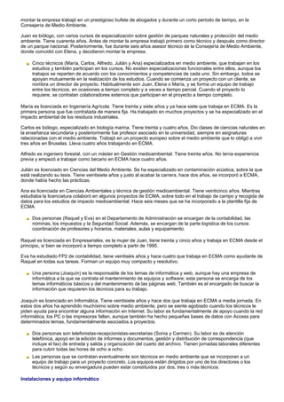 montar la empresa trabajó en un prestigioso bufete de abogados y durante un corto periodo de tiempo, en la
Consejería de Medio Ambiente.

Juan es biólogo, con varios cursos de especialización sobre gestión de parques naturales y protección del medio
ambiente. Tiene cuarenta años. Antes de montar la empresa trabajó primero como técnico y después como director
de un parque nacional. Posteriormente, fue durante seis años asesor técnico de la Consejería de Medio Ambiente,
donde coincidió con Elena, y decidieron montar la empresa.

     Cinco técnicos (María, Carlos, Alfredo, Julián y Ana) especializados en medio ambiente, que trabajan en los
     estudios y también participan en los cursos. No existen especializaciones funcionales entre ellos, aunque los
     trabajos se reparten de acuerdo con los conocimientos y competencias de cada uno. Sin embargo, todos se
     apoyan mutuamente en la realización de los estudios. Cuando se comienza un proyecto con un cliente, se
     nombra un director de proyecto. Habitualmente son Juan, Elena o María, y se forma un equipo de trabajo
     entre los técnicos, en ocasiones a tiempo completo y a veces a tiempo parcial. Cuando el proyecto lo
     requiere, se contratan colaboradores externos que participan en el proyecto a tiempo completo.

María es licenciada en Ingeniería Agrícola. Tiene treinta y siete años y ya hace siete que trabaja en ECMA. Es la
primera persona que fue contratada de manera fija. Ha trabajado en muchos proyectos y se ha especializado en el
impacto ambiental de los residuos industriales.

Carlos es biólogo, especializado en biología marina. Tiene treinta y cuatro años. Dio clases de ciencias naturales en
la enseñanza secundaria y posteriormente fue profesor asociado en la universidad, siempre en asignaturas
relacionadas con el medio ambiente. Trabajó en un proyecto europeo sobre el medio ambiente que lo obligó a vivir
tres años en Bruselas. Lleva cuatro años trabajando en ECMA.

Alfredo es ingeniero forestal, con un máster en Gestión medioambiental. Tiene treinta años. No tenía experiencia
previa y empezó a trabajar como becario en ECMA hace cuatro años.

Julián es licenciado en Ciencias del Medio Ambiente. Se ha especializado en contaminación acústica, sobre la que
está realizando su tesis. Tiene veintisiete años y justo al acabar la carrera, hace dos años, se incorporó a ECMA,
donde había hecho las prácticas.

Ana es licenciada en Ciencias Ambientales y técnica de gestión medioambiental. Tiene veinticinco años. Mientras
estudiaba la licenciatura colaboró en algunos proyectos de ECMA, sobre todo en el trabajo de campo y recogida de
datos para los estudios de impacto medioambiental. Hace seis meses que se ha incorporado a la plantilla fija de
ECMA.

     Dos personas (Raquel y Eva) en el Departamento de Administración se encargan de la contabilidad, las
     nóminas, los impuestos y la Seguridad Social. Además, se encargan de la parte logística de los cursos:
     coordinación de profesores y horarios, materiales, aulas y equipamiento.

Raquel es licenciada en Empresariales, es la mujer de Juan, tiene treinta y cinco años y trabaja en ECMA desde el
principio, si bien se incorporó a tiempo completo a partir de 1995.

Eva ha estudiado FP2 de contabilidad, tiene veintiséis años y hace cuatro que trabaja en ECMA como ayudante de
Raquel en todas sus tareas. Forman un equipo muy compacto y resolutivo.

     Una persona (Joaquín) es la responsable de los temas de informática y web, aunque hay una empresa de
     informática a la que se contrata el mantenimiento de equipos y software; esta persona se encarga de los
     temas informáticos básicos y del mantenimiento de las páginas web. También es el encargado de buscar la
     información que requieren los técnicos para su trabajo.

Joaquín es licenciado en Informática. Tiene veintisiete años y hace dos que trabaja en ECMA a media jornada. En
estos dos años ha aprendido muchísimo sobre medio ambiente, pero se siente agobiado cuando los técnicos le
piden ayuda para encontrar alguna información en Internet. Su labor es fundamentalmente de apoyo cuando la red
informática, los PC o las impresoras fallan, aunque también ha hecho pequeñas bases de datos con Access para
determinados temas, fundamentalmente asociados a proyectos.

     Dos personas son telefonistas-recepcionistas-secretarias (Sonia y Carmen). Su labor es de atención
     telefónica, apoyo en la edición de informes y documentos, gestión y distribución de correspondencia (que
     incluye el fax) de entrada y salida y organización del cuarto del archivo. Tienen jornadas laborales diferentes
     para cubrir todas las horas de ocho a ocho.
     Las personas que se contratan eventualmente son técnicos en medio ambiente que se incorporan a un
     equipo de trabajo para un proyecto concreto. Los equipos están dirigidos por uno de los directores o los
     técnicos y según su envergadura pueden estar constituidos por dos, tres o más técnicos.

Instalaciones y equipo informático
 