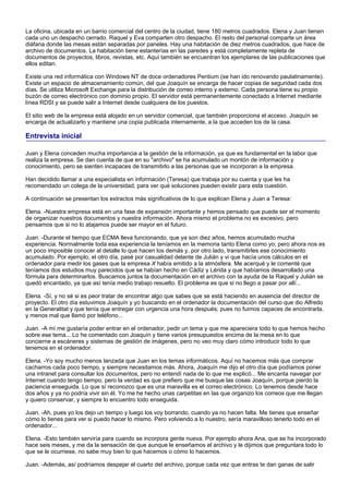 La oficina, ubicada en un barrio comercial del centro de la ciudad, tiene 180 metros cuadrados. Elena y Juan tienen
cada uno un despacho cerrado. Raquel y Eva comparten otro despacho. El resto del personal comparte un área
diáfana donde las mesas están separadas por paneles. Hay una habitación de diez metros cuadrados, que hace de
archivo de documentos. La habitación tiene estanterías en las paredes y está completamente repleta de
documentos de proyectos, libros, revistas, etc. Aquí también se encuentran los ejemplares de las publicaciones que
ellos editan.

Existe una red informática con Windows NT de doce ordenadores Pentium (se han ido renovando paulatinamente).
Existe un espacio de almacenamiento común, del que Joaquín se encarga de hacer copias de seguridad cada dos
días. Se utiliza Microsoft Exchange para la distribución de correo interno y externo. Cada persona tiene su propio
buzón de correo electrónico con dominio propio. El servidor está permanentemente conectado a Internet mediante
línea RDSI y se puede salir a Internet desde cualquiera de los puestos.

El sitio web de la empresa está alojado en un servidor comercial, que también proporciona el acceso. Joaquín se
encarga de actualizarlo y mantiene una copia publicada internamente, a la que acceden los de la casa.

Entrevista inicial

Juan y Elena conceden mucha importancia a la gestión de la información, ya que es fundamental en la labor que
realiza la empresa. Se dan cuenta de que en su "archivo" se ha acumulado un montón de información y
conocimiento, pero se sienten incapaces de transmitirlo a las personas que se incorporan a la empresa.

Han decidido llamar a una especialista en información (Teresa) que trabaja por su cuenta y que les ha
recomendado un colega de la universidad, para ver qué soluciones pueden existir para esta cuestión.

A continuación se presentan los extractos más significativos de lo que explican Elena y Juan a Teresa:

Elena. -Nuestra empresa está en una fase de expansión importante y hemos pensado que puede ser el momento
de organizar nuestros documentos y nuestra información. Ahora mismo el problema no es excesivo, pero
pensamos que si no lo atajamos puede ser mayor en el futuro.

Juan. -Durante el tiempo que ECMA lleva funcionando, que ya son diez años, hemos acumulado mucha
experiencia. Normalmente toda esa experiencia la teníamos en la memoria tanto Elena como yo; pero ahora nos es
un poco imposible conocer al detalle lo que hacen los demás y, por otro lado, transmitirles ese conocimiento
acumulado. Por ejemplo, el otro día, pasé por casualidad delante de Julián y vi que hacía unos cálculos en el
ordenador para medir los gases que la empresa X había emitido a la atmósfera. Me acerqué y le comenté que
teníamos dos estudios muy parecidos que se habían hecho en Cádiz y Lérida y que habíamos desarrollado una
fórmula para determinarlos. Buscamos juntos la documentación en el archivo con la ayuda de la Raquel y Julián se
quedó encantado, ya que así tenía medio trabajo resuelto. El problema es que si no llego a pasar por allí...

Elena. -Sí, y no sé si es peor tratar de encontrar algo que sabes que se está haciendo en ausencia del director de
proyecto. El otro día estuvimos Joaquín y yo buscando en el ordenador la documentación del curso que dio Alfredo
en la Generalitat y que tenía que entregar con urgencia una hora después; pues no fuimos capaces de encontrarla,
y menos mal que llamó por teléfono...

Juan. -A mí me gustaría poder entrar en el ordenador, pedir un tema y que me apareciera todo lo que hemos hecho
sobre ese tema... Lo he comentado con Joaquín y tiene varios presupuestos encima de la mesa en lo que
concierne a escáneres y sistemas de gestión de imágenes, pero no veo muy claro cómo introducir todo lo que
tenemos en el ordenador.

Elena. -Yo soy mucho menos lanzada que Juan en los temas informáticos. Aquí no hacemos más que comprar
cacharros cada poco tiempo, y siempre necesitamos más. Ahora, Joaquín me dijo el otro día que podíamos poner
una intranet para consultar los documentos, pero no entendí nada de lo que me explicó... Me encanta navegar por
Internet cuando tengo tiempo, pero la verdad es que prefiero que me busque las cosas Joaquín, porque pierdo la
paciencia enseguida. Lo que sí reconozco que es una maravilla es el correo electrónico. Lo tenemos desde hace
dos años y ya no podría vivir sin él. Yo me he hecho unas carpetitas en las que organizo los correos que me llegan
y quiero conservar, y siempre lo encuentro todo enseguida.

Juan. -Ah, pues yo los dejo un tiempo y luego los voy borrando, cuando ya no hacen falta. Me tienes que enseñar
cómo lo tienes para ver si puedo hacer lo mismo. Pero volviendo a lo nuestro, sería maravilloso tenerlo todo en el
ordenador...

Elena. -Esto también serviría para cuando se incorpora gente nueva. Por ejemplo ahora Ana, que se ha incorporado
hace seis meses, y me da la sensación de que aunque le enseñamos el archivo y le dijimos que preguntara todo lo
que se le ocurriese, no sabe muy bien lo que hacemos o cómo lo hacemos.

Juan. -Además, así podríamos despejar el cuarto del archivo, porque cada vez que entras te dan ganas de salir
 