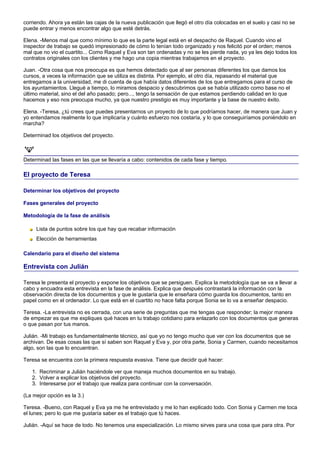 corriendo. Ahora ya están las cajas de la nueva publicación que llegó el otro día colocadas en el suelo y casi no se
puede entrar y menos encontrar algo que esté detrás.

Elena. -Menos mal que como mínimo lo que es la parte legal está en el despacho de Raquel. Cuando vino el
inspector de trabajo se quedó impresionado de cómo lo tenían todo organizado y nos felicitó por el orden; menos
mal que no vio el cuartito... Como Raquel y Eva son tan ordenadas y no se les pierde nada, yo ya les dejo todos los
contratos originales con los clientes y me hago una copia mientras trabajamos en el proyecto.

Juan. -Otra cosa que nos preocupa es que hemos detectado que al ser personas diferentes los que damos los
cursos, a veces la información que se utiliza es distinta. Por ejemplo, el otro día, repasando el material que
entregamos a la universidad, me di cuenta de que había datos diferentes de los que entregamos para el curso de
los ayuntamientos. Llegué a tiempo, lo miramos despacio y descubrimos que se había utilizado como base no el
último material, sino el del año pasado; pero..., tengo la sensación de que estamos perdiendo calidad en lo que
hacemos y eso nos preocupa mucho, ya que nuestro prestigio es muy importante y la base de nuestro éxito.

Elena. -Teresa, ¿tú crees que puedes presentarnos un proyecto de lo que podríamos hacer, de manera que Juan y
yo entendamos realmente lo que implicaría y cuánto esfuerzo nos costaría, y lo que conseguiríamos poniéndolo en
marcha?

Determinad los objetivos del proyecto.



Determinad las fases en las que se llevaría a cabo: contenidos de cada fase y tiempo.

El proyecto de Teresa

Determinar los objetivos del proyecto

Fases generales del proyecto

Metodología de la fase de análisis

     Lista de puntos sobre los que hay que recabar información
     Elección de herramientas

Calendario para el diseño del sistema

Entrevista con Julián

Teresa le presenta el proyecto y expone los objetivos que se persiguen. Explica la metodología que se va a llevar a
cabo y encuadra esta entrevista en la fase de análisis. Explica que después contrastará la información con la
observación directa de los documentos y que le gustaría que le enseñara cómo guarda los documentos, tanto en
papel como en el ordenador. Lo que está en el cuartito no hace falta porque Sonia se lo va a enseñar despacio.

Teresa. -La entrevista no es cerrada, con una serie de preguntas que me tengas que responder; la mejor manera
de empezar es que me expliques qué haces en tu trabajo cotidiano para enlazarlo con los documentos que generas
o que pasan por tus manos.

Julián. -Mi trabajo es fundamentalmente técnico, así que yo no tengo mucho que ver con los documentos que se
archivan. De esas cosas las que sí saben son Raquel y Eva y, por otra parte, Sonia y Carmen, cuando necesitamos
algo, son las que lo encuentran.

Teresa se encuentra con la primera respuesta evasiva. Tiene que decidir qué hacer:

   1. Recriminar a Julián haciéndole ver que maneja muchos documentos en su trabajo.
   2. Volver a explicar los objetivos del proyecto.
   3. Interesarse por el trabajo que realiza para continuar con la conversación.

(La mejor opción es la 3.)

Teresa. -Bueno, con Raquel y Eva ya me he entrevistado y me lo han explicado todo. Con Sonia y Carmen me toca
el lunes; pero lo que me gustaría saber es el trabajo que tú haces.

Julián. -Aquí se hace de todo. No tenemos una especialización. Lo mismo sirves para una cosa que para otra. Por
 