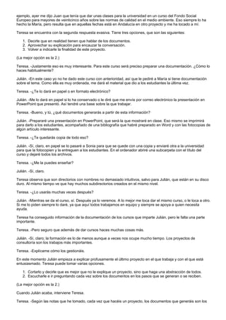 ejemplo, ayer me dijo Juan que tenía que dar unas clases para la universidad en un curso del Fondo Social
Europeo para mayores de veinticinco años sobre las normas de calidad en el medio ambiente. Eso siempre lo ha
hecho la María, pero resulta que en aquellas fechas está en Andalucía en otro proyecto y me ha tocado a mí.

Teresa se encuentra con la segunda respuesta evasiva. Tiene tres opciones, que son las siguientes:

    1. Decirle que en realidad tienen que hablar de los documentos.
    2. Aprovechar su explicación para encauzar la conversación.
    3. Volver a indicarle la finalidad de este proyecto.

(La mejor opción es la 2.)

Teresa. -Justamente eso es muy interesante. Para este curso será preciso preparar una documentación. ¿Cómo lo
haces habitualmente?

Julián. -En este caso yo no he dado este curso con anterioridad, así que le pediré a María si tiene documentación
sobre el tema. Como ella es muy ordenada, me dará el material que dio a los estudiantes la última vez.

Teresa. -¿Te lo dará en papel o en formato electrónico?

Julián. -Me lo dará en papel si lo ha conservado o le diré que me envíe por correo electrónico la presentación en
PowerPoint que presentó. Así tendré una base sobre la que trabajar.

Teresa. -Bueno, y tú, ¿qué documentos generarás a partir de esta información?

Julián. -Prepararé una presentación en PowerPoint, que será la que mostraré en clase. Eso mismo se imprimirá
para darlo a los estudiantes, acompañado de una bibliografía que habré preparado en Word y con las fotocopias de
algún artículo interesante.

Teresa. -¿Te quedarás copia de todo eso?

Julián. -Sí, claro, en papel se lo pasaré a Sonia para que se quede con una copia y enviaré otra a la universidad
para que la fotocopien y la entreguen a los estudiantes. En el ordenador abriré una subcarpeta con el título del
curso y dejaré todos los archivos.

Teresa. -¿Me la puedes enseñar?

Julián. -Sí, claro.

Teresa observa que son directorios con nombres no demasiado intuitivos, salvo para Julián, que están en su disco
duro. Al mismo tiempo ve que hay muchos subdirectorios creados en el mismo nivel.

Teresa. -¿Lo usarás muchas veces después?

Julián. -Mientras se da el curso, sí. Después ya lo veremos. A lo mejor me toca dar el mismo curso, o le toca a otro.
Si me lo piden siempre lo daré, ya que aquí todos trabajamos en equipo y siempre se apoya a quien necesita
ayuda.

Teresa ha conseguido información de la documentación de los cursos que imparte Julián, pero le falta una parte
importante.

Teresa. -Pero seguro que además de dar cursos haces muchas cosas más.

Julián. -Sí, claro; la formación es lo de menos aunque a veces nos ocupe mucho tiempo. Los proyectos de
consultoría son los trabajos más importantes.

Teresa. -Explícame cómo los gestionáis.

En este momento Julián empieza a explicar profusamente el último proyecto en el que trabaja y con el que está
entusiasmado. Teresa puede tomar varias opciones.

    1. Cortarlo y decirle que es mejor que no le explique un proyecto, sino que haga una abstracción de todos.
    2. Escucharle e ir preguntando cada vez sobre los documentos en los pasos que se generan o se reciben.

(La mejor opción es la 2.)

Cuando Julián acaba, interviene Teresa.

Teresa. -Según las notas que he tomado, cada vez que hacéis un proyecto, los documentos que generáis son los
 
