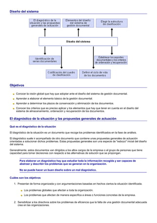 Diseño del sistema




Objetivos

     Conocer la visión global que hay que adoptar ante el diseño del sistema de gestión documental.
     Aprender a elaborar el elemento básico de la gestión documental.
     Aprender a determinar los plazos de conservación y eliminación de los documentos.
     Conocer los criterios que es preciso aplicar y los elementos que hay que tener en cuenta en el diseño del
     sistema de almacenamiento, ordenación y recuperación de los documentos.

El diagnóstico de la situación y las propuestas generales de actuación

Qué es el diagnóstico de la situación

El diagnóstico de la situación es un documento que recoge los problemas identificados en la fase de análisis.

El diagnóstico suele ir acompañado de otro documento que contiene unas propuestas generales de actuación
orientadas a solucionar dichos problemas. Estas propuestas generales son una especie de "esbozo" inicial del diseño
del sistema.

Generalmente, estos documentos van dirigidos a los altos cargos de la empresa o al grupo de personas que tiene
capacidad para tomar decisiones con respecto a las alternativas de solución que se propongan.

        Para elaborar un diagnóstico hay que estudiar toda la información recogida y ser capaces de
        abstraer y describir los problemas que se generan en la organización.

        No se puede hacer un buen diseño sobre un mal diagnóstico.

Cuáles son los objetivos

   1. Presentar de forma organizada y con argumentaciones basadas en hechos ciertos la situación identificada.

            Los problemas globales que afectan a toda la organización.
            Los problemas que afectan de manera específica a áreas o funciones concretas de la empresa.

   2. Sensibilizar a los directivos sobre los problemas de eficiencia que la falta de una gestión documental adecuada
      crea en las organizaciones.
 