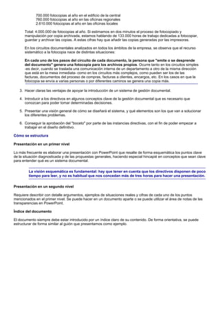700.000 fotocopias al año en el edificio de la central
             760.000 fotocopias al año en las oficinas regionales
             2.610.000 fotocopias al año en las oficinas locales

      Total: 4.000.000 de fotocopias al año. Si estimamos en dos minutos el proceso de fotocopiado y
      manipulación por copia archivada, estamos hablando de 133.000 horas de trabajo dedicadas a fotocopiar,
      guardar y archivar las copias. A estas cifras hay que añadir las copias generadas por las impresoras.

      En los circuitos documentales analizados en todos los ámbitos de la empresa, se observa que el recurso
      sistemático a la fotocopia nace de distintas situaciones:

      En cada uno de los pasos del circuito de cada documento, la persona que "emite o se desprende
      del documento" genera una fotocopia para los archivos propios. Ocurre tanto en los circuitos simples
      -es decir, cuando se traslada una comunicación interna de un departamento a otro de la misma dirección
      que está en la mesa inmediata- como en los circuitos más complejos, como pueden ser los de las
      facturas, documentos del proceso de compras, facturas a clientes, encargos, etc. En los casos en que la
      fotocopia se envía a varias personas o por diferentes caminos se genera una copia más.

   3. Hacer claras las ventajas de apoyar la introducción de un sistema de gestión documental.

   4. Introducir a los directivos en algunos conceptos clave de la gestión documental que es necesario que
      conozcan para poder tomar determinadas decisiones.

   5. Presentar una visión general de cómo se diseñará el sistema, y qué elementos son los que van a solucionar
      los diferentes problemas.

   6. Conseguir la aprobación del "boceto" por parte de las instancias directivas, con el fin de poder empezar a
      trabajar en el diseño definitivo.

Cómo se estructura

Presentación en un primer nivel

Lo más frecuente es elaborar una presentación con PowerPoint que resalte de forma esquemática los puntos clave
de la situación diagnosticada y de las propuestas generales, haciendo especial hincapié en conceptos que sean clave
para entender qué es un sistema documental.

         La visión esquemática es fundamental: hay que tener en cuenta que los directivos disponen de poco
         tiempo para leer, y no es habitual que nos concedan más de tres horas para hacer una presentación.

Presentación en un segundo nivel

Requiere describir con detalle argumentos, ejemplos de situaciones reales y cifras de cada uno de los puntos
mencionados en el primer nivel. Se puede hacer en un documento aparte o se puede utilizar el área de notas de las
transparencias en PowerPoint.

Índice del documento

El documento siempre debe estar introducido por un índice claro de su contenido. De forma orientativa, se puede
estructurar de forma similar al guión que presentamos como ejemplo.
 