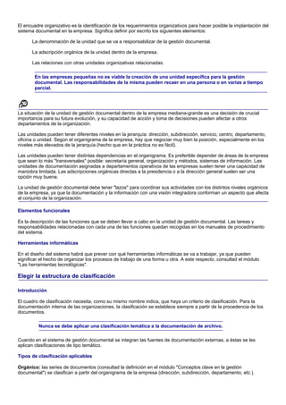 El encuadre organizativo es la identificación de los requerimientos organizativos para hacer posible la implantación del
sistema documental en la empresa. Significa definir por escrito los siguientes elementos:

      La denominación de la unidad que se va a responsabilizar de la gestión documental.

      La adscripción orgánica de la unidad dentro de la empresa.

      Las relaciones con otras unidades organizativas relacionadas.

        En las empresas pequeñas no es viable la creación de una unidad específica para la gestión
        documental. Las responsabilidades de la misma pueden recaer en una persona o en varias a tiempo
        parcial.




La situación de la unidad de gestión documental dentro de la empresa mediana-grande es una decisión de crucial
importancia para su futura evolución, y su capacidad de acción y toma de decisiones pueden afectar a otros
departamentos de la organización.

Las unidades pueden tener diferentes niveles en la jerarquía: dirección, subdirección, servicio, centro, departamento,
oficina o unidad. Según el organigrama de la empresa, hay que negociar muy bien la posición, especialmente en los
niveles más elevados de la jerarquía (hecho que en la práctica no es fácil).

Las unidades pueden tener distintas dependencias en el organigrama. Es preferible depender de áreas de la empresa
que sean lo más "transversales" posible: secretaría general, organización y métodos, sistemas de información. Las
unidades de documentación asignadas a departamentos operativos de las empresas suelen tener una capacidad de
maniobra limitada. Las adscripciones orgánicas directas a la presidencia o a la dirección general suelen ser una
opción muy buena.

La unidad de gestión documental debe tener "lazos" para coordinar sus actividades con los distintos niveles orgánicos
de la empresa, ya que la documentación y la información con una visión integradora conforman un aspecto que afecta
al conjunto de la organización.

Elementos funcionales

Es la descripción de las funciones que se deben llevar a cabo en la unidad de gestión documental. Las tareas y
responsabilidades relacionadas con cada una de las funciones quedan recogidas en los manuales de procedimiento
del sistema.

Herramientas informáticas

En el diseño del sistema habrá que prever con qué herramientas informáticas se va a trabajar, ya que pueden
significar el hecho de organizar los procesos de trabajo de una forma u otra. A este respecto, consultad el módulo
"Las herramientas tecnológicas".

Elegir la estructura de clasificación

Introducción

El cuadro de clasificación necesita, como su mismo nombre indica, que haya un criterio de clasificación. Para la
documentación interna de las organizaciones, la clasificación se establece siempre a partir de la procedencia de los
documentos.

          Nunca se debe aplicar una clasificación temática a la documentación de archivo.

Cuando en el sistema de gestión documental se integran las fuentes de documentación externas, a éstas se les
aplican clasificaciones de tipo temático.

Tipos de clasificación aplicables

Orgánico: las series de documentos (consultad la definición en el módulo "Conceptos clave en la gestión
documental") se clasifican a partir del organigrama de la empresa (dirección, subdirección, departamento, etc.).
 