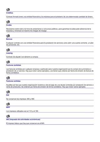 Créditos

Contrato firmado entre una entidad financiera y la empresa para el préstamo de una determinada cantidad de dinero.



Avales

Necesarios sobre todo a la hora de presentarse a concursos públicos, para garantizar la adecuada solvencia de la
empresa y minimizar al máximo los riesgos de impago.



Bancos

Cualquier contrato con una entidad financiera para la prestación de servicios como abrir una cuenta corriente, un plan
de pensiones, etc.



Leasing

Contrato de alquiler con derecho a compra.



Facturas recibidas

Las facturas emitidas por cualquier empresa o particular para nuestra organización por la compra de suministros o
prestación de un servicio. Hay que incluir varios ejemplos, y se tienen que ordenar por fecha de emisión de factura de
forma correlativa.



Facturas emitidas

Aquéllas por las que nuestra organización reclama a otra el pago de una deuda contraída por prestación de servicio o
venta de productos. Se ordenan por fecha de emisión de forma correlativa. Hay que incluir varios ejemplos.



IVA

Se conservan los impresos 300 y 390.



IRPF

Los impresos utilizados son el 110 y el 190.



IAE (impuesto de actividades económicas)

El impreso básico que hay que conservar es el 845.
 