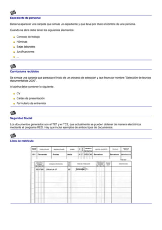Expediente de personal

Debería aparecer una carpeta que simule un expediente y que lleve por título el nombre de una persona.

Cuando se abra debe tener los siguientes elementos:

     Contrato de trabajo
     Nóminas
     Bajas laborales
     Justificaciones
     ...




Currículums recibidos

Se simula una carpeta que parezca el inicio de un proceso de selección y que lleve por nombre "Selección de técnico
documentalista 2000".

Al abrirla debe contener lo siguiente:

     CV
     Cartas de presentación
     Formulario de entrevista




Seguridad Social

Los documentos generados son el TC1 y el TC2, que actualmente se pueden obtener de manera electrónica
mediante el programa RED. Hay que incluir ejemplos de ambos tipos de documentos.



Libro de matrícula
 