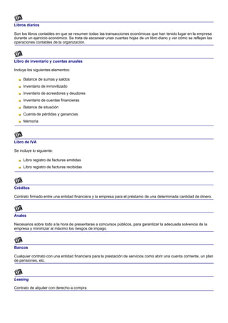 Libros diarios

Son los libros contables en que se resumen todas las transacciones económicas que han tenido lugar en la empresa
durante un ejercicio económico. Se trata de escanear unas cuantas hojas de un libro diario y ver cómo se reflejan las
operaciones contables de la organización.



Libro de inventario y cuentas anuales

Incluye los siguientes elementos:

     Balance de sumas y saldos
     Inventario de inmovilizado
     Inventario de acreedores y deudores
     Inventario de cuentas financieras
     Balance de situación
     Cuenta de pérdidas y ganancias
     Memoria




Libro de IVA

Se incluye lo siguiente:

     Libro registro de facturas emitidas
     Libro registro de facturas recibidas




Créditos

Contrato firmado entre una entidad financiera y la empresa para el préstamo de una determinada cantidad de dinero.



Avales

Necesarios sobre todo a la hora de presentarse a concursos públicos, para garantizar la adecuada solvencia de la
empresa y minimizar al máximo los riesgos de impago.



Bancos

Cualquier contrato con una entidad financiera para la prestación de servicios como abrir una cuenta corriente, un plan
de pensiones, etc.



Leasing

Contrato de alquiler con derecho a compra.
 