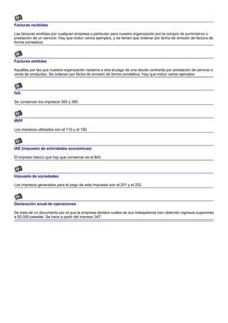 Facturas recibidas

Las facturas emitidas por cualquier empresa o particular para nuestra organización por la compra de suministros o
prestación de un servicio. Hay que incluir varios ejemplos, y se tienen que ordenar por fecha de emisión de factura de
forma correlativa.



Facturas emitidas

Aquéllas por las que nuestra organización reclama a otra el pago de una deuda contraída por prestación de servicio o
venta de productos. Se ordenan por fecha de emisión de forma correlativa. Hay que incluir varios ejemplos.



IVA

Se conservan los impresos 300 y 390.



IRPF

Los impresos utilizados son el 110 y el 190.



IAE (impuesto de actividades económicas)

El impreso básico que hay que conservar es el 845.



Impuesto de sociedades

Los impresos generados para el pago de este impuesto son el 201 y el 202.



Declaración anual de operaciones

Se trata de un documento por el que la empresa declara cuáles de sus trabajadores han obtenido ingresos superiores
a 50.000 pesetas. Se hace a partir del impreso 347.
 