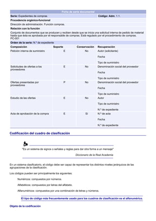 Ficha de serie documental
Serie: Expedientes de compras                                                 Código: Adm. 1.1.
Procedencia orgánico-funcional
Dirección de administración. Función compras.
Relación con la función
Conjunto de documentos que se producen y reciben desde que se inicia una solicitud interna de pedido de material
hasta que ésta es aprobada por el responsable de compras. Está regulado por el procedimiento de compras.
PC-001
Orden de la serie: N.º de expediente
Composición                           Soporte              Conservación      Recuperación
Petición interna de suministro                  E                 No         Autor (solicitante)

                                                                             Fecha

                                                                             Tipo de suministro
Solicitudes de ofertas a los                    E                 No         Denominación social del proveedor
proveedores
                                                                             Fecha

                                                                             Tipo de suministro
Ofertas presentadas por                         P                 No         Denominación social del proveedor
proveedores
                                                                             Fecha

                                                                             Tipo de suministro
Estudio de las ofertas                          E                 No         Autor

                                                                             Tipo de suministro

                                                                             N.º de expediente
Acta de aprobación de la compra                 E                  Sí        N.º de acta

                                                                             Fecha

                                                                             N.º de expediente


Codificación del cuadro de clasificación



          "Es un sistema de signos o señales y reglas para dar otra forma a un mensaje"

                                                          Diccionario de la Real Academia


En un sistema clasificatorio, el código debe ser capaz de representar los distintos niveles jerárquicos de las
agrupaciones de la clasificación.

Los códigos pueden ser principalmente los siguientes:

      Numéricos: compuestos por números.

      Alfabéticos: compuestos por letras del alfabeto.

      Alfanuméricos: compuestos por una combinación de letras y números.

          El tipo de código más frecuentemente usado para los cuadros de clasificación es el alfanumérico.

Objeto de la codificación
 