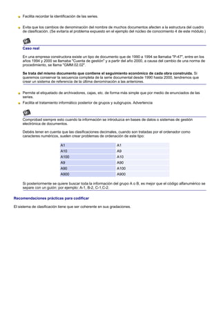 Facilita recordar la identificación de las series.

     Evita que los cambios de denominación del nombre de muchos documentos afecten a la estructura del cuadro
     de clasificación. (Se evitaría el problema expuesto en el ejemplo del núcleo de conocimiento 4 de este módulo.)



     Caso real

     En una empresa constructora existe un tipo de documento que de 1990 a 1994 se llamaba "P-47", entre en los
     años 1994 y 2000 se llamaba "Cuenta de gestión" y a partir del año 2000, a causa del cambio de una norma de
     procedimiento, se llama "GMM.02.02".

     Se trata del mismo documento que contiene el seguimiento económico de cada obra construida. Si
     queremos conservar la secuencia completa de la serie documental desde 1990 hasta 2000, tendremos que
     crear un sistema de referencia de la última denominación a las anteriores.


     Permite el etiquetado de archivadores, cajas, etc. de forma más simple que por medio de enunciados de las
     series.
     Facilita el tratamiento informático posterior de grupos y subgrupos. Advertencia



     Comprobad siempre esto cuando la información se introduzca en bases de datos o sistemas de gestión
     electrónica de documentos.

     Debéis tener en cuenta que las clasificaciones decimales, cuando son tratadas por el ordenador como
     caracteres numéricos, suelen crear problemas de ordenación de este tipo:

                              A1                               A1
                              A10                              A9
                              A100                             A10
                              A9                               A90
                              A90                              A100
                              A900                             A900

     Si posteriormente se quiere buscar toda la información del grupo A o B, es mejor que el código alfanumérico se
     separe con un guión: por ejemplo: A-1, B-2, C-1,C-2.

Recomendaciones prácticas para codificar

El sistema de clasificación tiene que ser coherente en sus gradaciones.
 