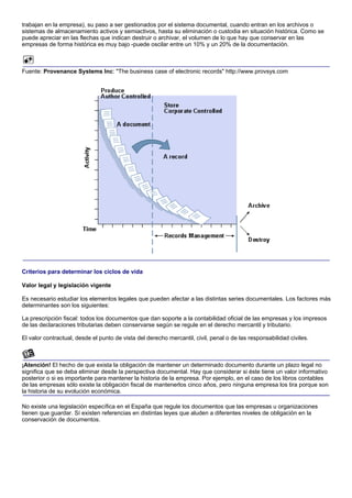 trabajan en la empresa), su paso a ser gestionados por el sistema documental, cuando entran en los archivos o
sistemas de almacenamiento activos y semiactivos, hasta su eliminación o custodia en situación histórica. Como se
puede apreciar en las flechas que indican destruir o archivar, el volumen de lo que hay que conservar en las
empresas de forma histórica es muy bajo -puede oscilar entre un 10% y un 20% de la documentación.



Fuente: Provenance Systems Inc: "The business case of electronic records" http://www.provsys.com




Criterios para determinar los ciclos de vida

Valor legal y legislación vigente

Es necesario estudiar los elementos legales que pueden afectar a las distintas series documentales. Los factores más
determinantes son los siguientes:

La prescripción fiscal: todos los documentos que dan soporte a la contabilidad oficial de las empresas y los impresos
de las declaraciones tributarias deben conservarse según se regule en el derecho mercantil y tributario.

El valor contractual, desde el punto de vista del derecho mercantil, civil, penal o de las responsabilidad civiles.



¡Atención! El hecho de que exista la obligación de mantener un determinado documento durante un plazo legal no
significa que se deba eliminar desde la perspectiva documental. Hay que considerar si éste tiene un valor informativo
posterior o si es importante para mantener la historia de la empresa. Por ejemplo, en el caso de los libros contables
de las empresas sólo existe la obligación fiscal de mantenerlos cinco años, pero ninguna empresa los tira porque son
la historia de su evolución económica.

No existe una legislación específica en el España que regule los documentos que las empresas u organizaciones
tienen que guardar. Sí existen referencias en distintas leyes que aluden a diferentes niveles de obligación en la
conservación de documentos.
 