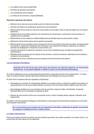 Los objetivos que hay que desarrollar.
     El ámbito de aplicación del sistema.
     Los subsistemas que lo integran.
     La atribución de funciones y responsabilidades.

Elementos operativos del sistema

     Definición de la estructura documental a partir de criterios funcionales.
     Creación del sistema de clasificación general de la documentación.
     Determinación de los ciclos de vida de los documentos y de los datos, tanto en soporte papel como en soporte
     electrónico.
     Establecimiento de la política general y los mecanismos de conservación y eliminación de documentos, en
     cualquiera de sus soportes.
     Determinación de los niveles de confidencialidad para las distintas series de documentos y datos.
     Elaboración de las instrucciones para la gestión documental.
     Determinación de los requisitos para la incorporación de los documentos a las bases de datos: homogeneizació
     de criterios en materia de incorporación de información a los sistemas informáticos, aplicación de criterios o
     sistemas de catalogación e indexación de documentos, etc.
     Creación del sistema de relaciones necesario con los otros subsistemas para controlar los expedientes
     administrativos.
     Establecimiento de pautas para la creación de documentos, control de versiones, elaboración de formularios y
     circulación de documentos.
     Establecimiento de los indicadores para la evaluación del funcionamiento del sistema.

Las herramientas informáticas


         Partiendo de la base de que gran parte de los documentos que debemos gestionar son documentos
         electrónicos, no se puede implantar un SGD sin contar con herramientas informáticas.

El nivel de sofisticación de las mismas dependerá del tamaño y potencial económico de la organización. Y en todo
caso, el nivel de inversión siempre debe estar justificado por los resultados que hay que obtener.

El nivel mínimo necesario tiene los siguientes componentes:

     Ordenadores en red local. En ordenadores aislados no se puede montar un sistema de gestión documental, ya
     que perderíamos uno de sus principios básicos: el acceso a los documentos desde cualquier punto de la red.

     Herramientas ofimáticas que nos permitan crear documentos y bases de datos. Actualmente, el paquete
     Microsoft Office se ha convertido en estándar de facto.

     Sistema de comunicación interno que nos permita enviar y recibir mensajes desde cualquier ordenador de la
     organización.

El módulo "Las herramientas tecnológicas" profundizará en toda la gama de herramientas existentes en el mercado
para la gestión documental.

        Es un error pensar que la compra de una herramienta informática sofisticada de gestión documental
        nos asegura la implantación de un sistema eficaz.

La cultura informacional

Para que el sistema funcione es preciso que los individuos que tienen que usarlo compartan una cultura común. Los
puntos clave de esta cultura son los siguientes:
 