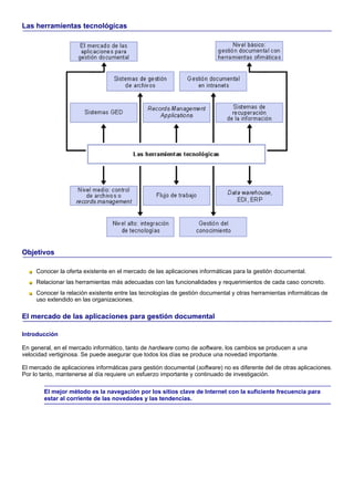 Las herramientas tecnológicas




Objetivos

     Conocer la oferta existente en el mercado de las aplicaciones informáticas para la gestión documental.
     Relacionar las herramientas más adecuadas con las funcionalidades y requerimientos de cada caso concreto.
     Conocer la relación existente entre las tecnologías de gestión documental y otras herramientas informáticas de
     uso extendido en las organizaciones.

El mercado de las aplicaciones para gestión documental

Introducción

En general, en el mercado informático, tanto de hardware como de software, los cambios se producen a una
velocidad vertiginosa. Se puede asegurar que todos los días se produce una novedad importante.

El mercado de aplicaciones informáticas para gestión documental (software) no es diferente del de otras aplicaciones.
Por lo tanto, mantenerse al día requiere un esfuerzo importante y continuado de investigación.

        El mejor método es la navegación por los sitios clave de Internet con la suficiente frecuencia para
        estar al corriente de las novedades y las tendencias.
 