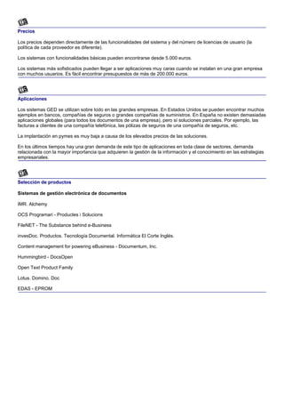 Precios

Los precios dependen directamente de las funcionalidades del sistema y del número de licencias de usuario (la
política de cada proveedor es diferente).

Los sistemas con funcionalidades básicas pueden encontrarse desde 5.000 euros.

Los sistemas más sofisticados pueden llegar a ser aplicaciones muy caras cuando se instalan en una gran empresa
con muchos usuarios. Es fácil encontrar presupuestos de más de 200.000 euros.




Aplicaciones

Los sistemas GED se utilizan sobre todo en las grandes empresas. En Estados Unidos se pueden encontrar muchos
ejemplos en bancos, compañías de seguros o grandes compañías de suministros. En España no existen demasiadas
aplicaciones globales (para todos los documentos de una empresa), pero sí soluciones parciales. Por ejemplo, las
facturas a clientes de una compañía telefónica, las pólizas de seguros de una compañía de seguros, etc.

La implantación en pymes es muy baja a causa de los elevados precios de las soluciones.

En los últimos tiempos hay una gran demanda de este tipo de aplicaciones en toda clase de sectores, demanda
relacionada con la mayor importancia que adquieren la gestión de la información y el conocimiento en las estrategias
empresariales.




Selección de productos

Sistemas de gestión electrónica de documentos

IMR. Alchemy

OCS Programari - Productes i Solucions

FileNET - The Substance behind e-Business

invesDoc. Productos. Tecnología Documental. Informática El Corte Inglés.

Content management for powering eBusiness - Documentum, Inc.

Hummingbird - DocsOpen

Open Text Product Family

Lotus. Domino. Doc

EDAS - EPROM
 
