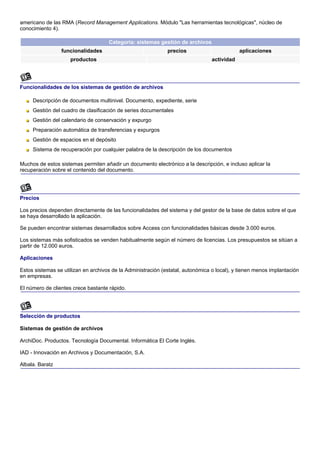 americano de las RMA (Record Management Applications. Módulo "Las herramientas tecnológicas", núcleo de
conocimiento 4).

                                     Categoría: sistemas gestión de archivos
                 funcionalidades                              precios                        aplicaciones
                     productos                                                   actividad




Funcionalidades de los sistemas de gestión de archivos

     Descripción de documentos multinivel. Documento, expediente, serie
     Gestión del cuadro de clasificación de series documentales
     Gestión del calendario de conservación y expurgo
     Preparación automática de transferencias y expurgos
     Gestión de espacios en el depósito
     Sistema de recuperación por cualquier palabra de la descripción de los documentos

Muchos de estos sistemas permiten añadir un documento electrónico a la descripción, e incluso aplicar la
recuperación sobre el contenido del documento.




Precios

Los precios dependen directamente de las funcionalidades del sistema y del gestor de la base de datos sobre el que
se haya desarrollado la aplicación.

Se pueden encontrar sistemas desarrollados sobre Access con funcionalidades básicas desde 3.000 euros.

Los sistemas más sofisticados se venden habitualmente según el número de licencias. Los presupuestos se sitúan a
partir de 12.000 euros.

Aplicaciones

Estos sistemas se utilizan en archivos de la Administración (estatal, autonómica o local), y tienen menos implantación
en empresas.

El número de clientes crece bastante rápido.




Selección de productos

Sistemas de gestión de archivos

ArchiDoc. Productos. Tecnología Documental. Informática El Corte Inglés.

IAD - Innovación en Archivos y Documentación, S.A.

Albala. Baratz
 