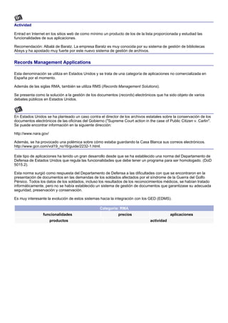Actividad

Entrad en Internet en los sitios web de como mínimo un producto de los de la lista proporcionada y estudiad las
funcionalidades de sus aplicaciones.

Recomendación: Albalá de Baratz. La empresa Baratz es muy conocida por su sistema de gestión de bibliotecas
Absys y ha apostado muy fuerte por este nuevo sistema de gestión de archivos.


Records Management Applications

Esta denominación se utiliza en Estados Unidos y se trata de una categoría de aplicaciones no comercializada en
España por el momento.

Además de las siglas RMA, también se utiliza RMS (Records Management Solutions).

Se presenta como la solución a la gestión de los documentos (records) electrónicos que ha sido objeto de varios
debates públicos en Estados Unidos.



En Estados Unidos se ha planteado un caso contra el director de los archivos estatales sobre la conservación de los
documentos electrónicos de las oficinas del Gobierno ("Supreme Court action in the case of Public Citizen v. Carlin".
Se puede encontrar información en la siguiente dirección:

http://www.nara.gov/

Además, se ha provocado una polémica sobre cómo estaba guardando la Casa Blanca sus correos electrónicos.
http://www.gcn.com/vol19_no16/guide/2232-1.html.

Este tipo de aplicaciones ha tenido un gran desarrollo desde que se ha establecido una norma del Departamento de
Defensa de Estados Unidos que regula las funcionalidades que debe tener un programa para ser homologado. (DoD
5015.2).

Esta norma surgió como respuesta del Departamento de Defensa a las dificultades con que se encontraron en la
presentación de documentos en las demandas de los soldados afectados por el síndrome de la Guerra del Golfo
Pérsico. Todos los datos de los soldados, incluso los resultados de los reconocimientos médicos, se habían tratado
informáticamente, pero no se había establecido un sistema de gestión de documentos que garantizase su adecuada
seguridad, preservación y conservación.

Es muy interesante la evolución de estos sistemas hacia la integración con los GED (EDMS).

                                                  Categoría: RMA
                 funcionalidades                             precios                        aplicaciones
                       productos                                                actividad
 