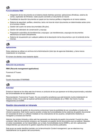Funcionalidades RMA

     Integración de los documentos en el sistema desde distintas opciones: aplicaciones ofimáticas, sistema de
     correo, explorador de Windows. Cada usuario convierte un documento en record.
     Posibilidad de describir documentos en papel con los mismos perfiles e integrarlos en el mismo sistema.
     Sistema de seguridad, perfiles y derechos, tanto a la hora de incluir documentos en determinadas series como
     en el acceso a éstas.
     Gestión del cuadro de series documentales (file plan).
     Gestión del calendario de conservación y expurgo.
     Preparación automática de transferencias y expurgos. Las transferencias y expurgos de documentos
     electrónicos se hacen directamente.
     Sistema de recuperación por cualquier palabra de la descripción de los documentos o por el contenido de las
     mismas.




Aplicaciones

Estos sistemas se utilizan en archivos de la Administración (todo tipo de agencias federales), y tiene menos
implantación en empresas.

El número de clientes crece bastante rápido.



Selección de productos

RMA (Records management applications)

Foremost of Truearc

iRIMS

Quadra Associates STAR/RIMS



Actividad

Entrad en Internet en los sitios web de al menos un producto de los que aparecen en la lista proporcionada y estudiad
las funcionalidades de sus aplicaciones.

Recomendación: Foremost de Truearc. Es una compañía canadiense que está teniendo mucha implantación en
Estados Unidos. En su web se explican perfectamente las funcionalidades de un RMA. Han hecho muchas
integraciones con EDMS.

Gestión documental en intranets

Todos los sistemas de gestión de documentos evolucionan hacia la posibilidad de ser consultados a través de la
intranet corporativa. Este hecho supone acceder a todas las funcionalidades de los sistemas de gestión documental
sin necesidad de tener un software instalado en los ordenadores de los usuarios, simplemente mediante un
navegador (o browser) de Internet.

Además, las propias intranets y sitios web han generado una demanda de gestión documental. Cuando los sitios
contienen miles de documentos empieza a ser necesaria una gestión de los documentos que se publican. Basadas
en estas necesidades, se han desarrollado, por un lado, funcionalidades de los EDMS y, por otro, aplicaciones
independientes que solucionan la gestión específica de los documentos publicados.

Este grupo se puede identificar también con la denominación Content management, que se relaciona muy
habitualmente con la gestión del conocimiento.
 