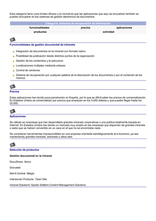 Esta categoría tiene unos límites difusos y lo normal es que las aplicaciones que aquí se encuadran también se
puedan encuadrar en los sistemas de gestión electrónica de documentos.

                               Categoría: sistemas de recuperación de información
                  funcionalidades                            precios                        aplicaciones
                      productos                                                 actividad



Funcionalidades de gestión documental de intranets

     Integración de documentos en la intranet con formato nativo
     Posibilidad de publicación desde distintos puntos de la organización
     Gestión de los contenidos y la estructura
     Localizaciones múltiples mediante enlaces
     Control de versiones
     Sistema de recuperación por cualquier palabra de la descripción de los documentos o por el contenido de los
     mismos




Precios

Estas aplicaciones han tenido poca penetración en España, por lo que es difícil saber los precios de comercialización.
En Estados Unidos se comercializan por precios que empiezan en los 5.000 dólares y que pueden llegar hasta los
25.000.



Aplicaciones

Se utilizan en empresas que han desarrollado grandes intranets corporativas o una política totalmente basada en
Internet. En Estados Unidos han tenido un mercado muy amplio en las empresas que disponían de grandes intranets
o webs que se habían convertido en un caos en el que no se encontraba nada.

Se consideran herramientas imprescindibles en una empresa orientada estratégicamente al e-business, ya sea
manteniendo grandes intranets, extranets o sitios web.



Selección de productos

Gestión documental en la intranet

DocuShare: Xerox

Docuweb

Net-It Central. Allegis

Interwoven Products. Team Site

intranet Solutions' Xpedio Stellent Content Management Solutions
 