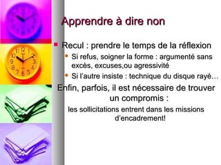 Apprendre à dire non


Recul : prendre le temps de la réflexion
Si refus, soigner la forme : argumenté sans
excès, excuses,ou agressivité
 Si l’autre insiste : technique du disque rayé…


Enfin, parfois, il est nécessaire de trouver
un compromis :
les sollicitations entrent dans les missions
d’encadrement!

 