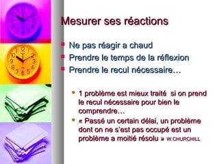 Mesurer ses réactions




Ne pas réagir a chaud
Prendre le temps de la réflexion
Prendre le recul nécessaire…
1 problème est mieux traité si on prend
le recul nécessaire pour bien le
comprendre…
 « Passé un certain délai, un problème
dont on ne s’est pas occupé est un
problème a moitié résolu » W.CHURCHILL


 