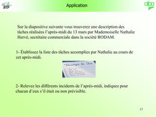 17
Application
Sur la diapositive suivante vous trouverez une description des
tâches réalisées l’après-midi du 13 mars par Mademoiselle Nathalie
Hervé, secrétaire commerciale dans la société RODAM.
1- Établissez la liste des tâches accomplies par Nathalie au cours de
cet après-midi.
2- Relevez les différents incidents de l’après-midi, indiquez pour
chacun d’eux s’il était ou non prévisible.
 