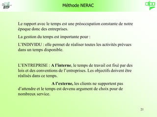21
Méthode NERAC
Le rapport avec le temps est une préoccupation constante de notre
époque donc des entreprises.
La gestion du temps est importante pour :
L’INDIVIDU : elle permet de réaliser toutes les activités prévues
dans un temps disponible.
L’ENTREPRISE : A l’interne, le temps de travail est fixé par des
lois et des conventions de l’entreprises. Les objectifs doivent être
réalisés dans ce temps.
A l’externe, les clients ne supportent pas
d’attendre et le temps est devenu argument de choix pour de
nombreux service.
 