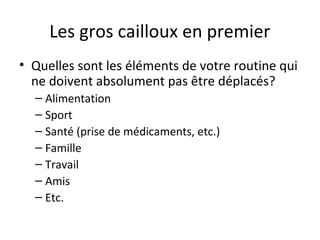 Les gros cailloux en premier
• Quelles sont les éléments de votre routine qui
ne doivent absolument pas être déplacés?
– Alimentation
– Sport
– Santé (prise de médicaments, etc.)
– Famille
– Travail
– Amis
– Etc.
 