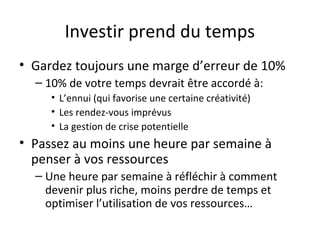 Investir prend du temps
• Gardez toujours une marge d’erreur de 10%
– 10% de votre temps devrait être accordé à:
• L’ennui (qui favorise une certaine créativité)
• Les rendez-vous imprévus
• La gestion de crise potentielle
• Passez au moins une heure par semaine à
penser à vos ressources
– Une heure par semaine à réfléchir à comment
devenir plus riche, moins perdre de temps et
optimiser l’utilisation de vos ressources…
 