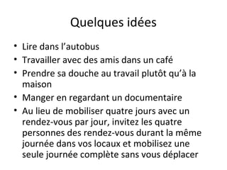 Quelques idées
• Lire dans l’autobus
• Travailler avec des amis dans un café
• Prendre sa douche au travail plutôt qu’à la
maison
• Manger en regardant un documentaire
• Au lieu de mobiliser quatre jours avec un
rendez-vous par jour, invitez les quatre
personnes des rendez-vous durant la même
journée dans vos locaux et mobilisez une
seule journée complète sans vous déplacer
 