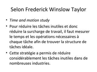 Selon Frederick Winslow Taylor
• Time and motion study
• Pour réduire les tâches inutiles et donc
réduire la surcharge de travail, il faut mesurer
le temps et les opérations nécessaires à
chaque tâche afin de trouver la structure de
tâches idéale.
• Cette stratégie a permis de réduire
considérablement les tâches inutiles dans de
nombreuses industries.
 