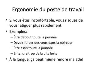 Ergonomie du poste de travail
• Si vous êtes inconfortable, vous risquez de
vous fatiguer plus rapidement.
• Exemples:
– Être debout toute la journée
– Devoir forcer des yeux dans la noirceur
– Être assis toute la journée
– Entendre trop de bruits forts
• À la longue, ça peut même rendre malade!
 