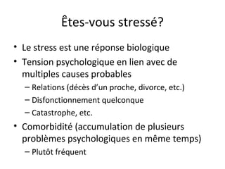 Êtes-vous stressé?
• Le stress est une réponse biologique
• Tension psychologique en lien avec de
multiples causes probables
– Relations (décès d’un proche, divorce, etc.)
– Disfonctionnement quelconque
– Catastrophe, etc.
• Comorbidité (accumulation de plusieurs
problèmes psychologiques en même temps)
– Plutôt fréquent
 